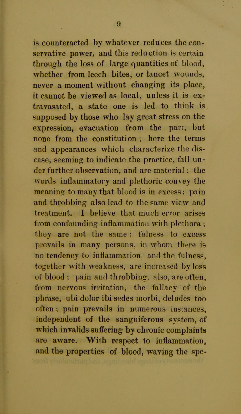 is counteracted by whatever reduces the con- servative power, and this reduction is certain through the loss of large quantities of blood, whether from leech bites, or lancet wounds, never a moment without changing its place, it cannot be viewed as local, unless it is ex- tra vasated, a state one is led to think is supposed by those who lay great stress on the expression, evacuation from the part, but none from the constitution ; here the terms and appearances which characterize the dis- ease, seeming to indicate the practice, fall un- der further observation, and are material ; the words inflammatory and plethoric convey the meaning to many that blood is in excess; pain and throbbing also lead to the same view and treatment. I believe that much error arises from confounding inflammation with plethora ; they are not the same ; fulness to excess prevails in many persons, in whom there is no tendency to inflammation, and the fulness, together with weakness, are increased by loss of blood ; pain and throbbing, also, are often, from nervous irritation, the fallacy of the phrase, ubi dolor ibi sedes morbi, deludes too often ; pain prevails in numerous instances, independent of the sanguiferous system, of which invalids suffering by chronic complaints are aware. With respect to inflammation, and the properties of blood, waving the spe-