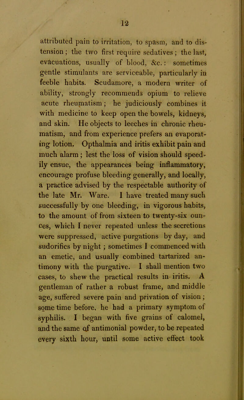 attributed pain to irritation, to spasm, and to dis- tension ; the two first require sedatives; the last, evacuations, usually of blood, &c.: sometimes gentle stimulants are serviceable, particularly in feeble habits. Scudamore, a modern writer of ability, strongly recommends opium to relieve acute rheumatism; he judiciously combines it with medicine to keep open the bowels, kidneys, and skin. He objects to leeches in chronic rheu- matism, and from experience prefers an evaporat- ing lotion. Opthalmia and iritis exhibit pain and much alarm; lest the loss of vision should speed- ily ensue, the appearances being inflammatory, encourage profuse bleeding generally, and locally, a practice advised by the respectable authority of the late Mr. Ware. I have treated many such successfully by one bleeding, in vigorous habits, to the amount of from sixteen to twenty-six oun- ces, which I never repeated unless the secretions were suppressed, active purgations by day, and sudorifics by night; sometimes I commenced with an emetic, and usually combined tartarized an- timony with the purgative. I shall mention two cases, to shew the practical results in iritis. A gentleman of rather a robust frame, and middle age, suffered severe pain and privation of vision; some time before, he had a primary symptom of syphilis. I began with five grains of calomel, and the same of antimonial powder, to be repeated every sixth hour, until some active effect took