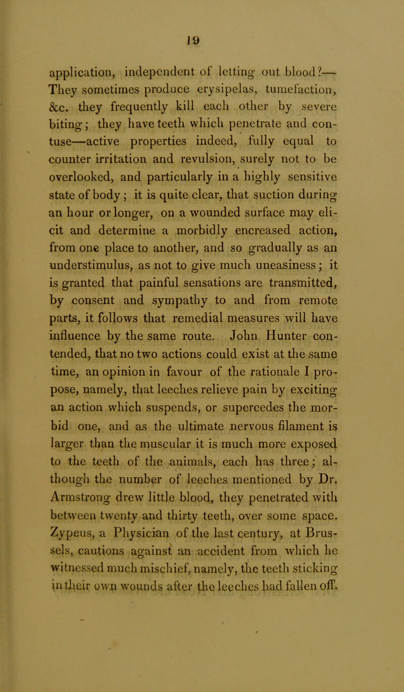 application, independent of letting out blood?— They sometimes produce erysipelas, tumefaction, &c. they frequently kill each other by severe biting; they have teeth which penetrate and con- tuse—active properties indeed, fully equal to counter irritation and revulsion, surely not to be overlooked, and particularly in a highly sensitive state of body; it is quite clear, that suction during an hour or longer, on a wounded surface may eli- cit and determine a morbidly encreased action, from one place to another, and so gradually as an understimulus, as not to give much uneasiness; it is granted that painful sensations are transmitted, by consent and sympathy to and from remote parts, it follows that remedial measures will have influence by the same route. John Hunter con- tended, that no two actions could exist at the same time, an opinion in favour of the rationale I pro- pose, namely, that leeches relieve pain by exciting an action which suspends, or supercedes the mor- bid one, and as the ultimate nervous filament is larger than the muscular it is much more exposed to the teeth of the animals, each has three; al- though the number of leeches mentioned by Dr. Armstrong drew little blood, they penetrated with between twenty and thirty teeth, over some space. Zypeus, a Physician of the last century, at Brus- sels, cautions against an accident from which he witnessed much mischief, namely, the teeth sticking in their own wounds after the leeches had fallen off.