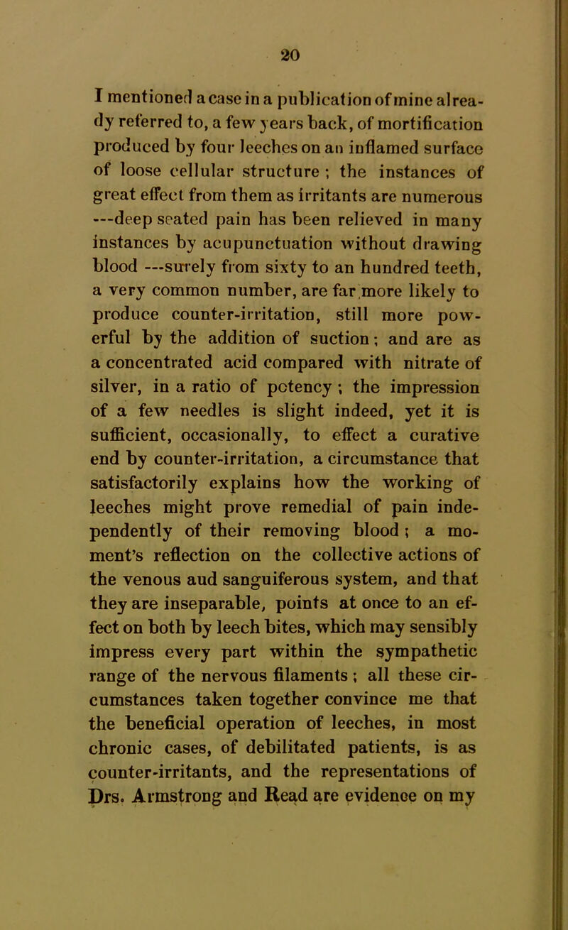 I mentioned a case in a publication of mine alrea- dy referred to, a few years back, of mortification produced by four leeches on an inflamed surface of loose cellular structure ; the instances of great effect from them as irritants are numerous —deep seated pain has been relieved in many instances by acupunetuation without drawing blood — surely from sixty to an hundred teeth, a very common number, are far more likely to produce counter-irritation, still more pow- erful by the addition of suction; and are as a concentrated acid compared with nitrate of silver, in a ratio of potency ; the impression of a few needles is slight indeed, yet it is sufficient, occasionally, to effect a curative end by counter-irritation, a circumstance that satisfactorily explains how the working of leeches might prove remedial of pain inde- pendently of their removing blood ; a mo- ment’s reflection on the collective actions of the venous aud sanguiferous system, and that they are inseparable, points at once to an ef- fect on both by leech bites, which may sensibly impress every part within the sympathetic range of the nervous filaments ; all these cir- cumstances taken together convince me that the beneficial operation of leeches, in most chronic cases, of debilitated patients, is as counter-irritants, and the representations of Drs. Armstrong and Read are evidence on my