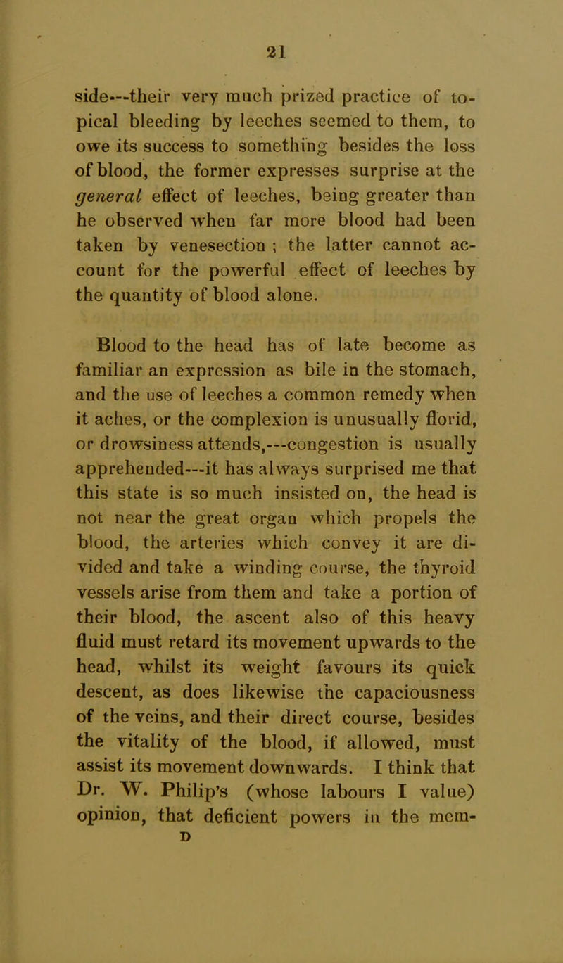 side—their very much prized practice of to- pical bleeding by leeches seemed to them, to owe its success to something besides the loss of blood, the former expresses surprise at the general effect of leeches, being greater than he observed when far more blood had been taken by venesection ; the latter cannot ac- count for the powerful effect of leeches by the quantity of blood alone. Blood to the head has of late become as familiar an expression as bile in the stomach, and the use of leeches a common remedy when it aches, or the complexion is unusually florid, or drowsiness attends,—-congestion is usually apprehended—it has always surprised me that this state is so much insisted on, the head is not near the great organ which propels the blood, the arteries which convey it are di- vided and take a winding course, the thyroid vessels arise from them and take a portion of their blood, the ascent also of this heavy fluid must retard its movement upwards to the head, whilst its weight favours its quick descent, as does likewise the capaciousness of the veins, and their direct course, besides the vitality of the blood, if allowed, must assist its movement downwards. I think that Dr. W. Philip’s (whose labours I value) opinion, that deficient powers in the mem- D