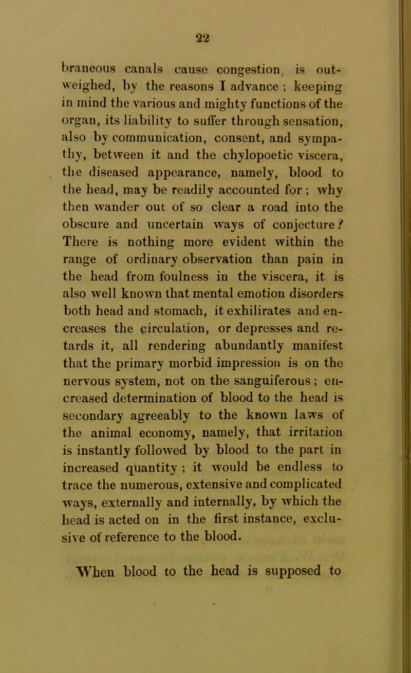 braneous canals cause congestion, is out- weighed, by the reasons I advance ; keeping in mind the various and mighty functions of the organ, its liability to suffer through sensation, also by communication, consent, and sympa- thy, between it and the chylopoetic viscera, the diseased appearance, namely, blood to the head, may be readily accounted for; why then wander out of so clear a road into the obscure and uncertain ways of conjecture ? There is nothing more evident within the range of ordinary observation than pain in the head from foulness in the viscera, it is also well known that mental emotion disorders both head and stomach, it exhilirates and en- creases the circulation, or depresses and re- tards it, all rendering abundantly manifest that the primary morbid impression is on the nervous system, not on the sanguiferous ; en- creased determination of blood to the head is secondary agreeably to the known laws of the animal economy, namely, that irritation is instantly followed by blood to the part in increased quantity ; it would be endless to trace the numerous, extensive and complicated ways, externally and internally, by which the head is acted on in the first instance, exclu- sive of reference to the blood. When blood to the head is supposed to