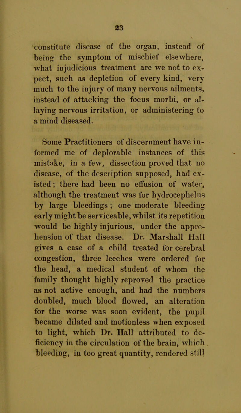 constitute disease of the organ, instead of being the symptom of mischief elsewhere, what injudicious treatment are we not to ex- pect, such as depletion of every kind, very much to the injury of many nervous ailments, instead of attacking the focus morbi, or al- laying nervous irritation, or administering to a mind diseased. Some Practitioners of discernment have in- formed me of deplorable instances of this mistake, in a few, dissection proved that no disease, of the description supposed, had ex- isted ; there had been no effusion of water, although the treatment was for hydrocephelus by large bleedings ; one moderate bleeding early might be serviceable, whilst its repetition would be highly injurious, under the appre- hension of that disease. Dr. Marshall Hall gives a case of a child treated for cerebral congestion, three leeches were ordered for the head, a medical student of whom the family thought highly reproved the practice as not active enough, and had the numbers doubled, much blood flowed, an alteration for the worse was soon evident, the pupil became dilated and motionless when exposed to light, which Dr. Hall attributed to de- ficiency in the circulation of the brain, which bleeding, in too great quantity, rendered still