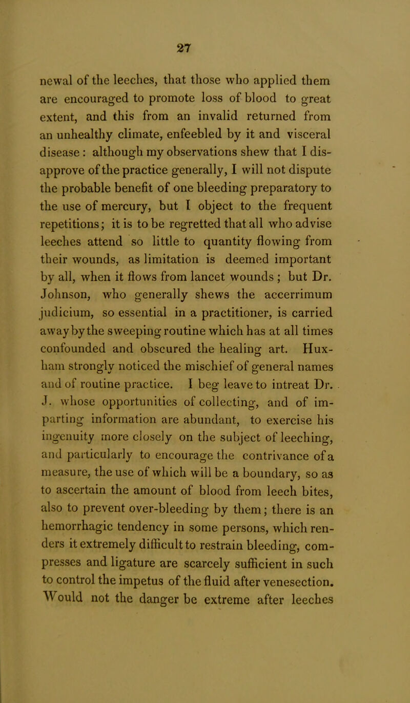 newal of the leeches, that those who applied them are encouraged to promote loss of blood to great extent, and this from an invalid returned from an unhealthy climate, enfeebled by it and visceral disease : although my observations shew that I dis- approve of the practice generally, I will not dispute the probable benefit of one bleeding preparatory to the use of mercury, but I object to the frequent repetitions; it is to be regretted that all who advise leeches attend so little to quantity flowing from their wounds, as limitation is deemed important by all, when it flows from lancet wounds ; but Dr. Johnson, who generally shews the accerrimum judicium, so essential in a practitioner, is carried away by the sweeping routine which has at all times confounded and obscured the healing art. Hux- ham strongly noticed the mischief of general names and of routine practice. I beg leave to intreat Dr. J. whose opportunities of collecting, and of im- parting information are abundant, to exercise his ingenuity more closely on the subject of leeching, and particularly to encourage the contrivance of a measure, the use of which will be a boundary, so as to ascertain the amount of blood from leech bites, also to prevent over-bleeding by them; there is an hemorrhagic tendency in some persons, which ren- ders it extremely difficult to restrain bleeding, com- presses and ligature are scarcely sufficient in such to control the impetus of the fluid after venesection. Would not the danger be extreme after leeches