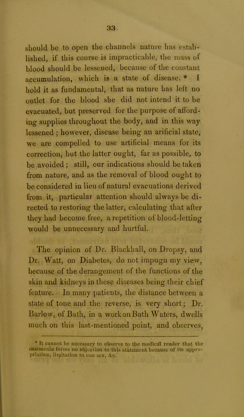 should be to open the channels nature has estab- lished, if this course is impracticable, the mass of blood should be lessened, because of the constant accumulation, which is a state of disease. * 1 hold it as fundamental, that as nature has left no outlet for the blood she did not intend it to be evacuated, but preserved for the purpose of afford- ing supplies throughout the body, and in this way lessened ; however, disease being an arificial state, we are compelled to use artificial means for its correction, but the latter ought, far as possible, to be avoided ; still, our indications should be taken from nature, and as the removal of blood ought to be considered in lieu of natural evacuations derived from it, particular attention should always be di- rected to restoring the latter, calculating that after they had become free, a repetition of blood-letting would be unnecessary and hurtful. The opinion of Dr. Blackhall, on Dropsy, and Dr. Watt, on Diabetes, do not impugn my view, because of the derangement of the functions of the skin and kidneys in these diseases being their chief feature. In many patients, the distance between a state of tone and the reverse, is very short; Dr. Barlow, of Bath, in a work on Bath Waters, dwells much on this last-mentioned point, and observes, * It cannot he necessary to observe to the medical reader that the oafcemcnia forms no objection to this statement because of its appro- priation, limitation to one sex, &c.