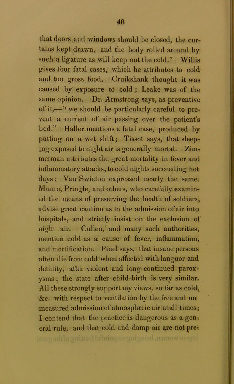 that doors and windows should be closed, the cur- tains kept drawn, and the body rolled around by such a ligature as will keep out the cold.” Willis gives four fatal cases, which he attributes to cold and too gross food. Cruikshank thought it was caused by exposure to cold ; Leake was of the same opinion. Dr. Armstrong says, as preventive of it,—“ we should be particularly careful to pre- vent a current of air passing over the patient’s bed.” Haller mentions a fatal case, produced by putting on a wet shift; Tissot says, that sleep- ing exposed to night air is generally mortal. Zim- merman attributes the great mortality in fever and inflammatory attacks, to cold nights succeeding hot days; Van Swieton expressed nearly the same. Munro, Pringle, and others, who carefully examin- ed the means of preserving the health of soldiers, advise great caution as to the admission of air into hospitals, and strictly insist on the exclusion of night air. Cullen, and many such authorities, mention cold as a cause of fever, inflammation, and mortification. Pinel says, that insane persons often die from cold when affected with languor and debility, after violent and long-continued parox- ysms ; the state after child-birth is very similar. All these strongly support my views, so far as cold, &c. with respect to ventilation by the free and un measured admission of atmospheric air atall times; I contend that the practice is dangerous as a gen- eral rule, and that cold and damp air are not pre* y tii. . ' h/inijsa . : n ■■ ■:.rt j; t>> •' r-