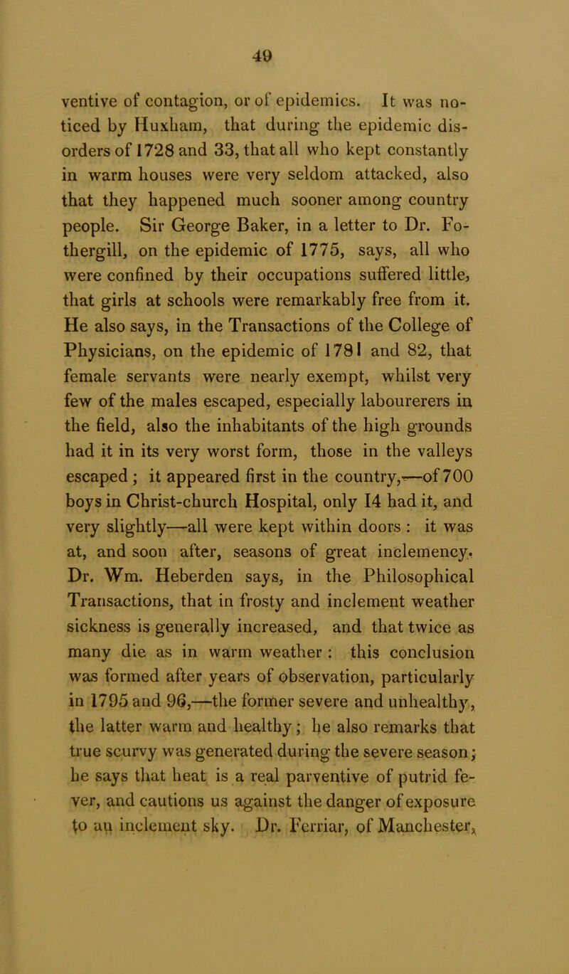 ventive of contagion, or of epidemics. It was no- ticed by Huxliam, that during the epidemic dis- orders of 1728 and 33, that all who kept constantly in warm houses were very seldom attacked, also that they happened much sooner among country people. Sir George Baker, in a letter to Dr. Bo- th ergill, on the epidemic of 1775, says, all who were confined by their occupations suffered little, that girls at schools were remarkably free from it. He also says, in the Transactions of the College of Physicians, on the epidemic of 1781 and 82, that female servants were nearly exempt, whilst very few of the males escaped, especially labourerers in the field, also the inhabitants of the high grounds had it in its very worst form, those in the valleys escaped ; it appeared first in the country,-—of 700 boys in Christ-church Hospital, only 14 had it, and very slightly—-all were kept within doors : it was at, and soon after, seasons of great inclemency. Dr. Wm. Heberden says, in the Philosophical Transactions, that in frosty and inclement weather sickness is generally increased, and that twice as many die as in warm weather : this conclusion was formed after years of observation, particularly in 1795 and 96,—the former severe and unhealthy, the latter warm and healthy; he also remarks that true scurvy was generated during the severe season; he says that heat is a real parventive of putrid fe- ver, and cautions us against the danger of exposure to uu inclement sky. Dr. Ferriar, of Manchester,