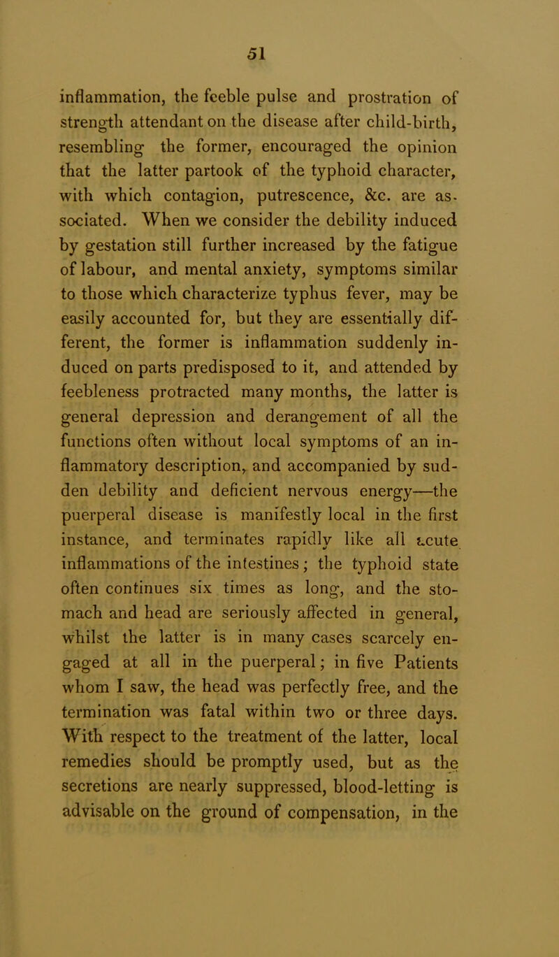 inflammation, the feeble pulse and prostration of strength attendant on the disease after child-birth, resembling the former, encouraged the opinion that the latter partook of the typhoid character, with which contagion, putrescence, &c. are as- sociated. When we consider the debility induced by gestation still further increased by the fatigue of labour, and mental anxiety, symptoms similar to those which characterize typhus fever, may be easily accounted for, but they are essentially dif- ferent, the former is inflammation suddenly in- duced on parts predisposed to it, and attended by feebleness protracted many months, the latter is general depression and derangement of all the functions often without local symptoms of an in- flammatory description, and accompanied by sud- den debility and deficient nervous energy—the puerperal disease is manifestly local in the first instance, and terminates rapidly like all acute inflammations of the intestines; the typhoid state often continues six times as long, and the sto- mach and head are seriously affected in general, whilst the latter is in many cases scarcely en- gaged at all in the puerperal; in five Patients whom I saw, the head was perfectly free, and the termination was fatal within two or three days. With respect to the treatment of the latter, local remedies should be promptly used, but as the secretions are nearly suppressed, blood-letting is advisable on the ground of compensation, in the