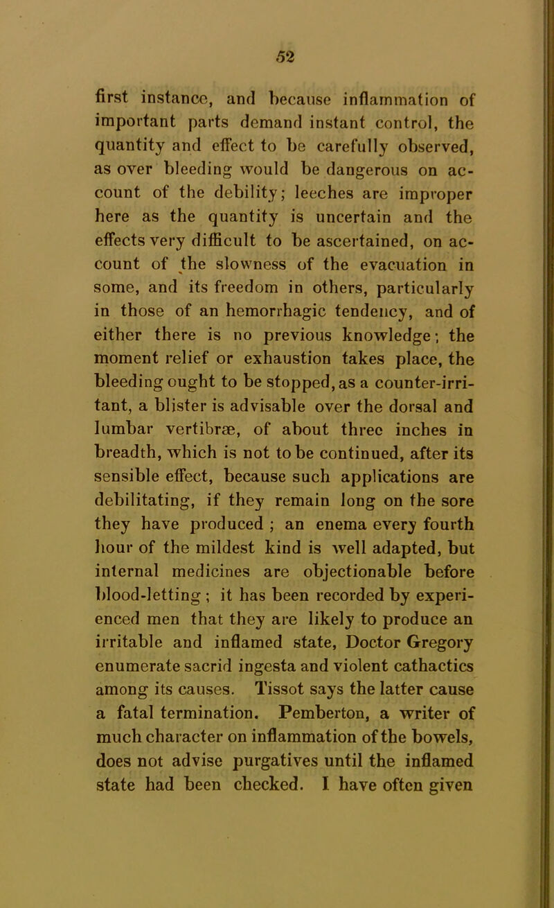 first instance, and because inflammation of important parts demand instant control, the quantity and effect to be carefully observed, as over bleeding would be dangerous on ac- count of the debility; leeches are improper here as the quantity is uncertain and the effects very difficult to be ascertained, on ac- count of the slowness of the evacuation in some, and its freedom in others, particularly in those of an hemorrhagic tendency, and of either there is no previous knowledge; the moment relief or exhaustion takes place, the bleeding ought to be stopped, as a counter-irri- tant, a blister is advisable over the dorsal and lumbar vertibrse, of about three inches in breadth, which is not to be continued, after its sensible effect, because such applications are debilitating, if they remain long on the sore they have produced ; an enema every fourth hour of the mildest kind is well adapted, but internal medicines are objectionable before blood-letting ; it has been recorded by experi- enced men that they are likely to produce an irritable and inflamed state, Doctor Gregory enumerate sacrid ingesta and violent cathactics among its causes. Tissot says the latter cause a fatal termination. Pemberton, a writer of much character on inflammation of the bowels, does not advise purgatives until the inflamed state had been checked. I have often given