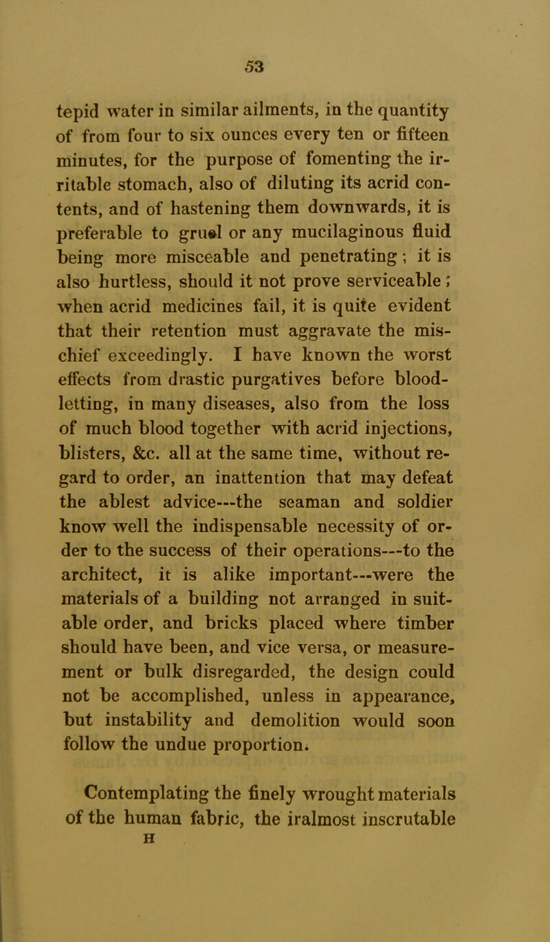 tepid water in similar ailments, in the quantity of from four to six ounces every ten or fifteen minutes, for the purpose of fomenting the ir- ritable stomach, also of diluting its acrid con- tents, and of hastening them downwards, it is preferable to gruel or any mucilaginous fluid being more misceable and penetrating; it is also hurtless, should it not prove serviceable; when acrid medicines fail, it is quite evident that their retention must aggravate the mis- chief exceedingly. I have known the worst effects from drastic purgatives before blood- letting, in many diseases, also from the loss of much blood together with acrid injections, blisters, &c. all at the same time, without re- gard to order, an inattention that may defeat the ablest advice—the seaman and soldier know well the indispensable necessity of or- der to the success of their operations—to the architect, it is alike important—were the materials of a building not arranged in suit- able order, and bricks placed where timber should have been, and vice versa, or measure- ment or bulk disregarded, the design could not be accomplished, unless in appearance, but instability and demolition would soon follow the undue proportion* Contemplating the finely wrought materials of the human fabric, the iralmost inscrutable H