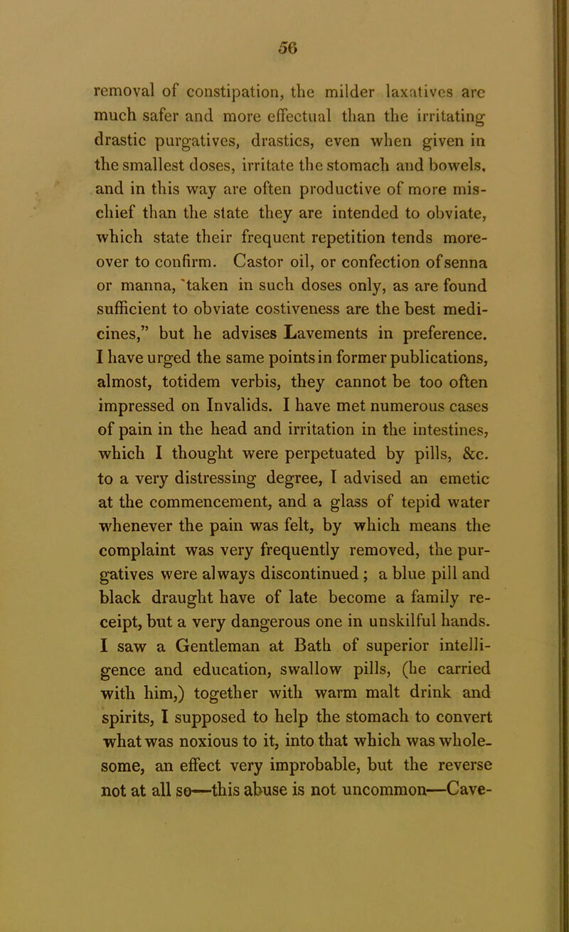 removal of constipation, the milder laxatives are much safer and more effectual than the irritating drastic purgatives, drastics, even when given in the smallest doses, irritate the stomach and bowels, and in this way are often productive of more mis- chief than the state they are intended to obviate, which state their frequent repetition tends more- over to confirm. Castor oil, or confection of senna or manna, 'taken in such doses only, as are found sufficient to obviate costiveness are the best medi- cines,” but he advises Lavements in preference. I have urged the same points in former publications, almost, totidem verbis, they cannot be too often impressed on Invalids. I have met numerous cases of pain in the head and irritation in the intestines, which I thought were perpetuated by pills, &c. to a very distressing degree, I advised an emetic at the commencement, and a glass of tepid water whenever the pain was felt, by which means the complaint was very frequently removed, the pur- gatives were always discontinued ; a blue pill and black draught have of late become a family re- ceipt, but a very dangerous one in unskilful hands. I saw a Gentleman at Bath of superior intelli- gence and education, swallow pills, (he carried with him,) together with warm malt drink and spirits, I supposed to help the stomach to convert what was noxious to it, into that which was whole- some, an effect very improbable, but the reverse not at all so—this abuse is not uncommon—Cave-