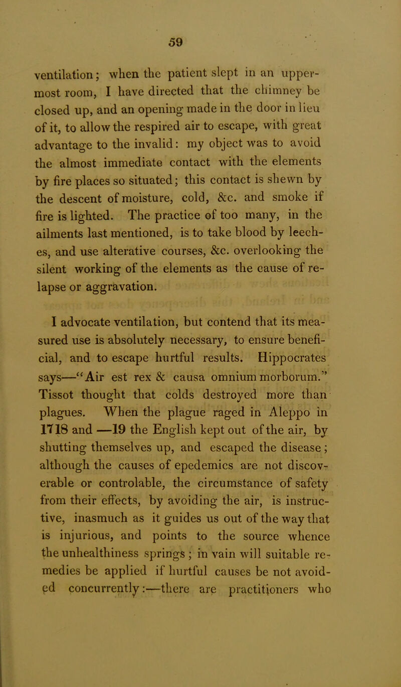 ventilation; when the patient slept in an upper- most room, I have directed that the chimney be closed up, and an opening made in the door in lieu of it, to allow the respired air to escape, with great advantage to the invalid: my object was to avoid the almost immediate contact with the elements by fire places so situated; this contact is shewn by the descent of moisture, cold, &c. and smoke if fire is lighted. The practice of too many, in the ailments last mentioned, is to take blood by leech- es, and use alterative courses, &c. overlooking the silent working of the elements as the cause of re- lapse or aggravation. I advocate ventilation, but contend that its mea- sured use is absolutely necessary, to ensure benefi- cial, and to escape hurtful results. Hippocrates says—“Air est rex & causa omnium morborum.” Tissot thought that colds destroyed more than plagues. When the plague raged in Aleppo in 1718 and —19 the English kept out of the air, by shutting themselves up, and escaped the disease ; although the causes of epedemics are not discov- erable or controlable, the circumstance of safety from their effects, by avoiding the air, is instruc- tive, inasmuch as it guides us out of the way that is injurious, and points to the source whence the unhealthiness springs ; in vain will suitable re- medies be applied if hurtful causes be not avoid- ed concurrently:—there are practitioners who