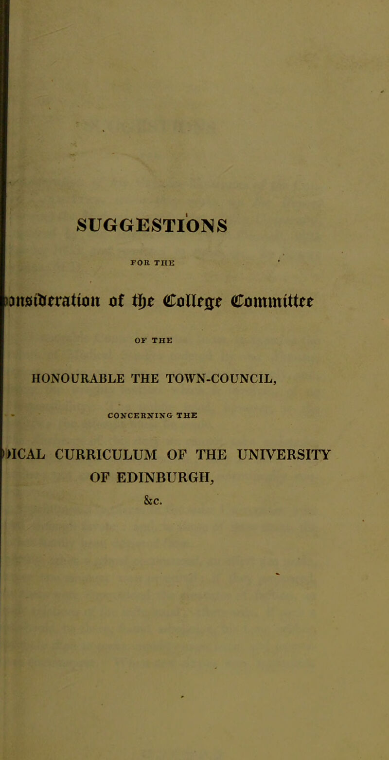 SUGGESTIONS FOR THE lansiUerattoit of tfjc Co Urge Committee OF THE HONOURABLE THE TOWN-COUNCIL, CONCERNING THE DICAL CURRICULUM OF THE UNIVERSITY OF EDINBURGH, &c.