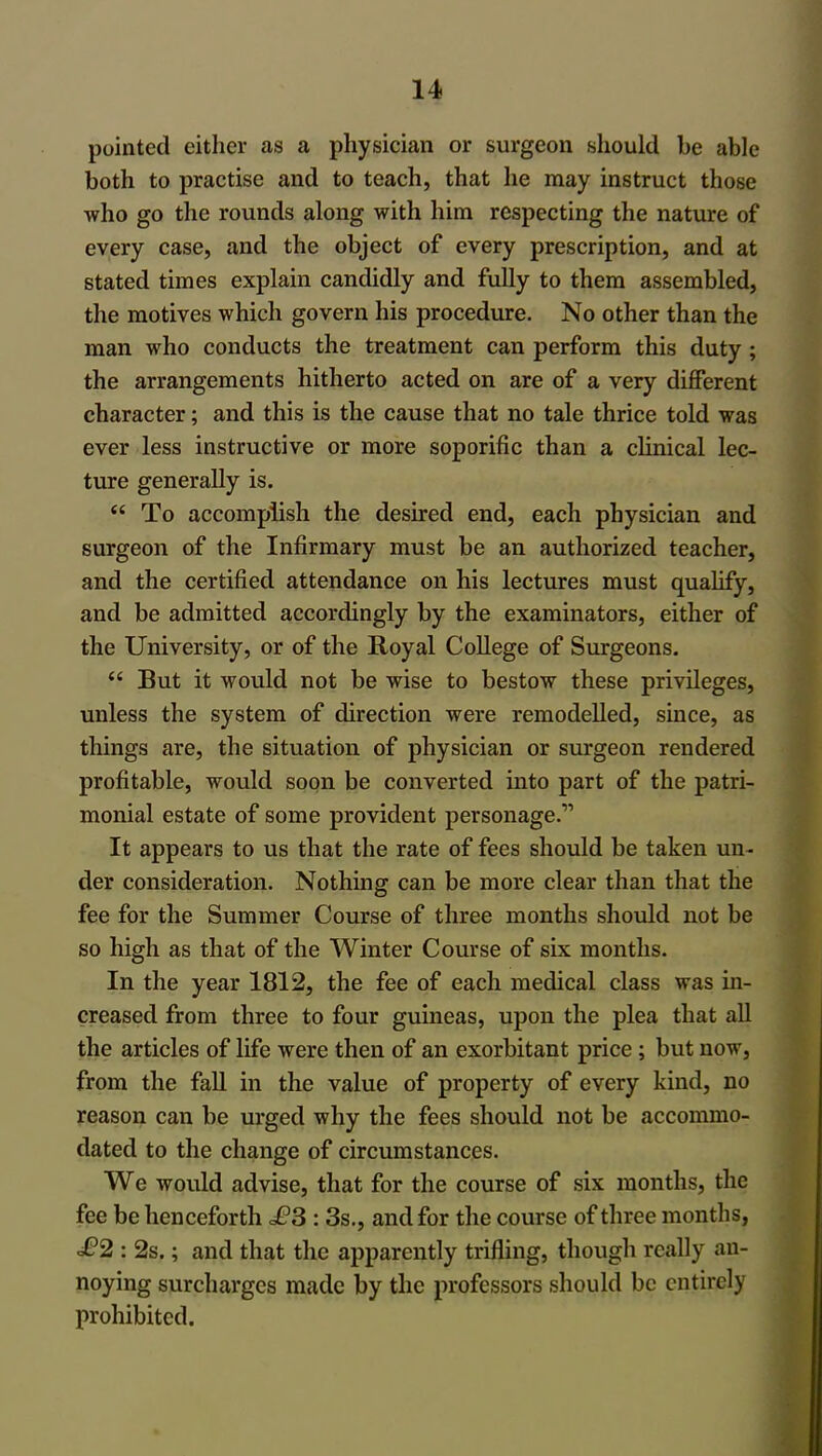 pointed either as a physician or surgeon should be able both to practise and to teach, that he may instruct those who go the rounds along with him respecting the nature of every case, and the object of every prescription, and at stated times explain candidly and fully to them assembled, the motives which govern his procedure. No other than the man who conducts the treatment can perform this duty ; the arrangements hitherto acted on are of a very different character; and this is the cause that no tale thrice told was ever less instructive or more soporific than a clinical lec- ture generally is. <c To accomplish the desired end, each physician and surgeon of the Infirmary must be an authorized teacher, and the certified attendance on his lectures must qualify, and be admitted accordingly by the examinators, either of the University, or of the Royal College of Surgeons. <e But it would not be wise to bestow these privileges, unless the system of direction were remodelled, since, as things are, the situation of physician or surgeon rendered profitable, would soon be converted into part of the patri- monial estate of some provident personage.’'’ It appears to us that the rate of fees should be taken un- der consideration. Nothing can be more clear than that the fee for the Summer Course of three months should not be so high as that of the Winter Course of six months. In the year 1812, the fee of each medical class was in- creased from three to four guineas, upon the plea that all the articles of life were then of an exorbitant price ; but now, from the fall in the value of property of every kind, no reason can be urged why the fees should not be accommo- dated to the change of circumstances. We would advise, that for the course of six months, the fee be henceforth £3 : 3s., and for the course of three months, £2 : 2s.; and that the apparently trifling, though really an- noying surcharges made by the professors should be entirely prohibited.