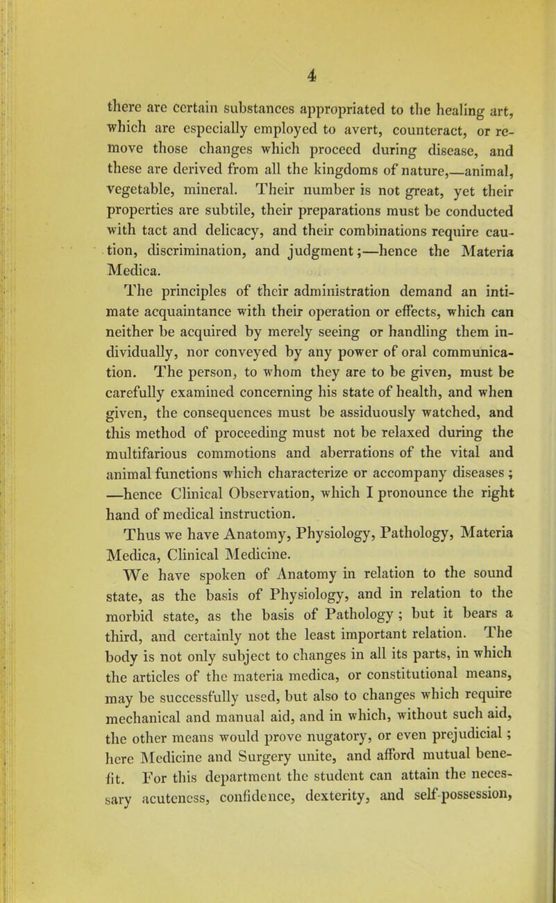 there are certain substances appropriated to tlie healing art, which are especially employed to avert, counteract, or re- move those changes which proceed during disease, and these are derived from all the kingdoms of nature,—animal, vegetable, mineral. Their number is not great, yet their properties are subtile, their preparations must be conducted with tact and delicacy, and their combinations require cau- tion, discrimination, and judgment;—hence the Materia Medica. The principles of their administration demand an inti- mate acquaintance with their operation or effects, which can neither be acquired by merely seeing or handling them in- dividually, nor conveyed by any power of oral communica- tion, The person, to whom they are to be given, must be carefully examined concerning his state of health, and when given, the consequences must be assiduously watched, and this method of proceeding must not be relaxed during the multifarious commotions and aberrations of the vital and animal functions which characterize or accompany diseases ; —hence Clinical Observation, which I pronounce the right hand of medical instruction. Thus we have Anatomy, Physiology, Pathology, Materia Medica, Clinical Medicine. We have spoken of Anatomy in relation to the sound state, as the basis of Physiology, and in relation to the morbid state, as the basis of Pathology; but it bears a third, and certainly not the least important relation. The body is not only subject to changes in all its parts, in which the articles of the materia medica, or constitutional means, may be successfully used, but also to changes which require mechanical and manual aid, and in which, without such aid, the other means would prove nugatory, or even prejudicial; here Medicine and Surgery unite, and afford mutual bene- fit. For this department the student can attain the neces- sary acuteness, confidence, dexterity, and self-possession,