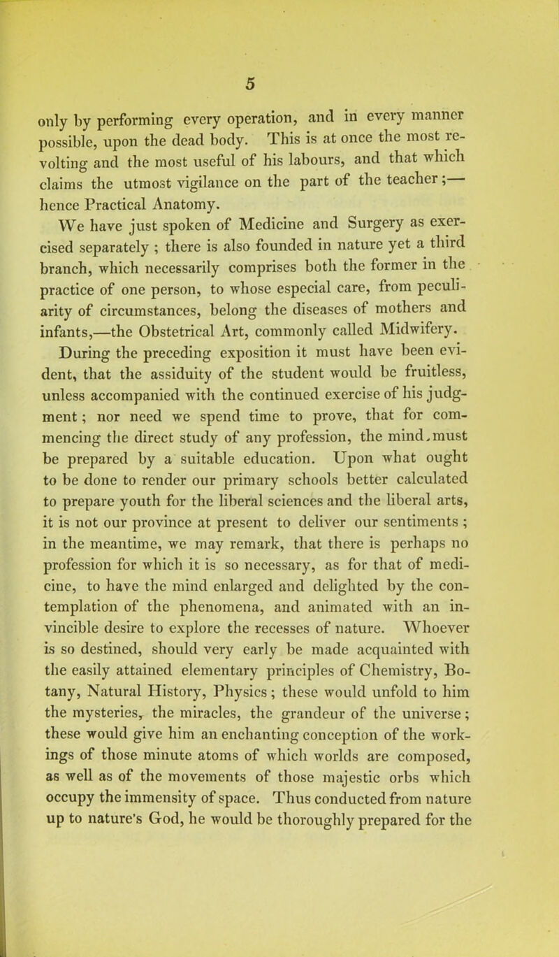 only by performing every operation, and in every manner possible, upon the dead body. This is at once the most re- volting and the most useful of his labours, and that which claims the utmost vigilance on the part of the teacher; hence Practical Anatomy. We have just spoken of Medicine and Surgery as exer- cised separately ; there is also founded in nature yet a third branch, which necessarily comprises both the former in the practice of one person, to whose especial care, from peculi- arity of circumstances, belong the diseases of mothers and infants,—the Obstetrical Art, commonly called Midwifery. During the preceding exposition it must have been evi- dent, that the assiduity of the student would be fruitless, unless accompanied with the continued exercise of his judg- ment ; nor need we spend time to prove, that for com- mencing the direct study of any profession, the mind.must be prepared by a suitable education. Upon what ought to be done to render our primary schools better calculated to prepare youth for the liberal sciences and the liberal arts, it is not our province at present to deliver our sentiments ; in the meantime, we may remark, that there is perhaps no profession for which it is so necessary, as for that of medi- cine, to have the mind enlarged and delighted by the con- templation of the phenomena, and animated with an in- vincible desire to explore the recesses of nature. Whoever is so destined, should very early be made acquainted with the easily attained elementary principles of Chemistry, Bo- tany, Natural History, Physics; these would unfold to him the mysteries, the miracles, the grandeur of the universe; these would give him an enchanting conception of the work- ings of those minute atoms of which worlds are composed, as well as of the movements of those majestic orbs which occupy the immensity of space. Thus conducted from nature up to nature’s God, he would be thoroughly prepared for the