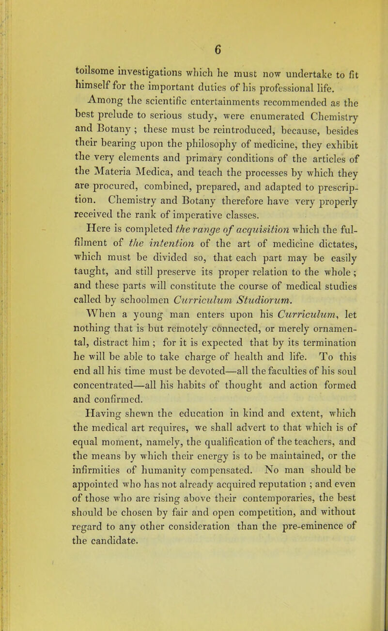 toilsome investigations which he must now undertake to fit himself for the important duties of his professional life. Among the scientific entertainments recommended as the best prelude to serious study, were enumerated Chemistry and Botany ; these must be reintroduced, because, besides their bearing upon the philosophy of medicine, they exhibit the very elements and primary conditions of the articles of the Materia Medica, and teach the processes by which they are procured, combined, prepared, and adapted to prescrip- tion. Chemistry and Botany therefore have very properly received the rank of imperative classes. Here is completed the range of acquisition which the ful- filment of the intention of the art of medicine dictates, which must be divided so, that each part may be easily taught, and still preserve its proper relation to the whole; and these parts will constitute the course of medical studies called by schoolmen Curriculum Studiorum. When a young man enters upon his Curriculum, let nothing that is but remotely connected, or merely ornamen- tal, distract him ; for it is expected that by its termination he will be able to take charge of health and life. To this end all his time must be devoted—all the faculties of his soul concentrated—all his habits of thought and action formed and confirmed. Having shewn the education in kind and extent, which the medical art requires, we shall advert to that which is of equal moment, namely, the qualification of the teachers, and the means by which their energy is to be maintained, or the infirmities of humanity compensated. No man should be appointed who has not already acquired reputation ; and even of those who are rising above their contemporaries, the best should be chosen by fair and open competition, and without regard to any other consideration than the pre-eminence of the candidate.