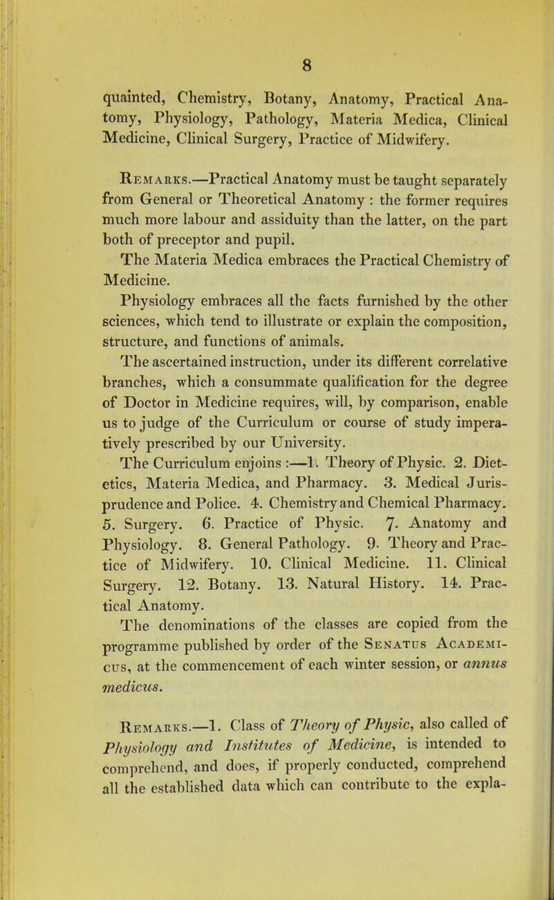 quainted, Chemistry, Botany, Anatomy, Practical Ana- tomy, Physiology, Pathology, Materia Medica, Clinical Medicine, Clinical Surgery, Practice of Midwifery. Remarks.—Practical Anatomy must be taught separately from General or Theoretical Anatomy : the former requires much more labour and assiduity than the latter, on the part both of preceptor and pupil. The Materia Medica embraces the Practical Chemistry of Medicine. Physiology embraces all the facts furnished by the other sciences, which tend to illustrate or explain the composition, structure, and functions of animals. The ascertained instruction, under its different correlative branches, which a consummate qualification for the degree of Doctor in Medicine requires, will, by comparison, enable us to judge of the Curriculum or course of study impera- tively prescribed by our University. The Curriculum enjoins :—1. Theory of Physic. 2. Diet- etics, Materia Medica, and Pharmacy. 3. Medical Juris- prudence and Police. 4. Chemistry and Chemical Pharmacy. 5. Surgery. 6. Practice of Physic. 7- Anatomy and Physiology. 8. General Pathology. 9- Theory and Prac- tice of Midwifery. 10. Clinical Medicine. 11. Clinical Surgery. 12. Botany. 13. Natural History. 14. Prac- tical Anatomy. The denominations of the classes are copied from the programme published by order of the Sen at us Academi- cus, at the commencement of each winter session, or annus medicus. Remarks.—1. Class of Theory of Phrjsic, also called of Physiology and Institutes of Medicine, is intended to comprehend, and does, if properly conducted, comprehend all the established data which can contribute to the expla-