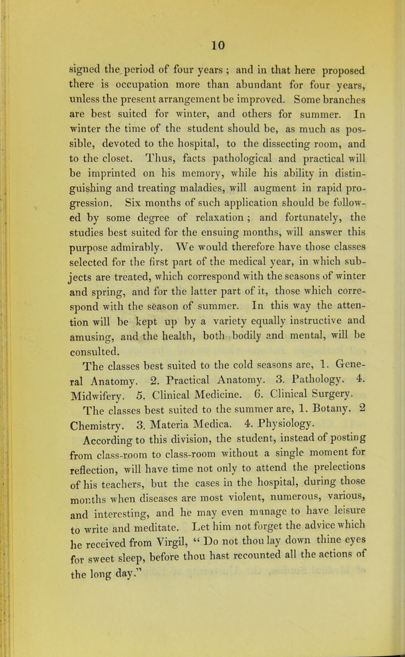 signed the, period of four years ; and in that here proposed there is occupation more than abundant for four years, unless the present arrangement he improved. Some branches are best suited for winter, and others for summer. In winter the time of the student should be, as much as pos- sible, devoted to the hospital, to the dissecting room, and to the closet. Thus, facts pathological and practical will be imprinted on his memory, while his ability in distin- guishing and treating maladies, will augment in rapid pro- gression. Six months of such application should be follow- ed by some degree of relaxation; and fortunately, the studies best suited for the ensuing months, will answer this purpose admirably. We would therefore have those classes selected for the first part of the medical year, in which sub- jects are treated, which correspond with the seasons of winter and spring, and for the latter part of it, those which corre- spond with the season of summer. In this way the atten- tion will be kept up by a variety equally instructive and amusing, and the health, both bodily and mental, will be consulted. The classes best suited to the cold seasons are, 1. Gene- ral Anatomy. 2. Practical Anatomy. 3. Pathology. 4. Midwifery. 5. Clinical Medicine. 6. Clinical Surgery. The classes best suited to the summer are, 1. Botany. 2 Chemistry. 3. Materia Medica. 4. Physiology. According to this division, the student, instead of posting from class-room to class-room without a single moment for reflection, will have time not only to attend the prelections of his teachers, but the cases in the hospital, during those months when diseases are most violent, numerous, various, and interesting, and he may even manage to have leisure to write and meditate. Let him not forget the advice which he received from Virgil, “ Do not thou lay down thine eyes for sweet sleep, before thou hast recounted all the actions of the long day.”