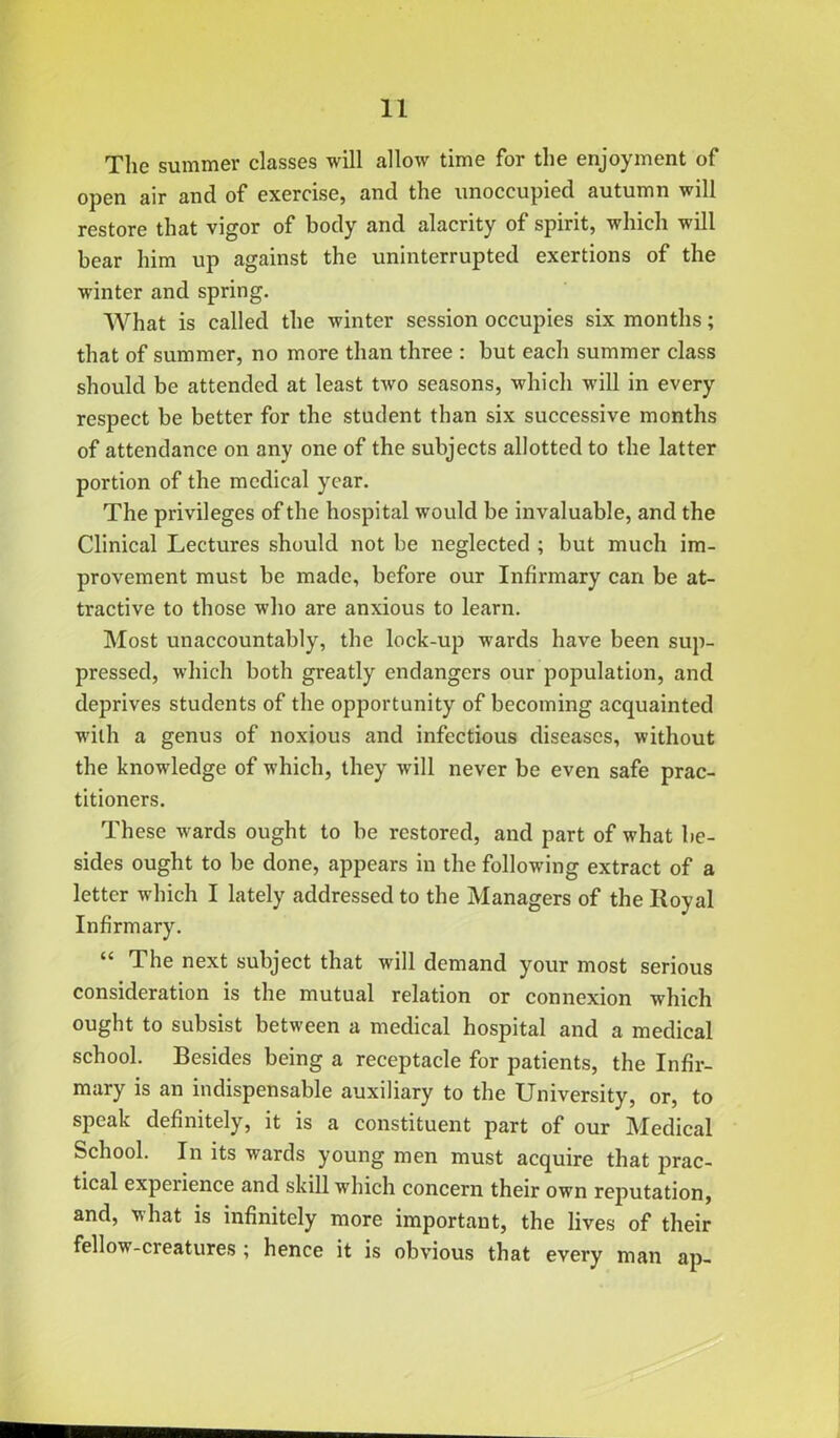 The summer classes will allow time for the enjoyment of open air and of exercise, and the unoccupied autumn will restore that vigor of body and alacrity of spirit, which will bear him up against the uninterrupted exertions of the winter and spring. What is called the winter session occupies six months; that of summer, no more than three : but each summer class should be attended at least two seasons, which will in every respect be better for the student than six successive months of attendance on any one of the subjects allotted to the latter portion of the medical year. The privileges of the hospital would be invaluable, and the Clinical Lectures should not be neglected ; but much im- provement must be made, before our Infirmary can be at- tractive to those who are anxious to learn. Most unaccountably, the lock-up wards have been sup- pressed, which both greatly endangers our population, and deprives students of the opportunity of becoming acquainted with a genus of noxious and infectious diseases, without the knowledge of which, they will never be even safe prac- titioners. These wards ought to be restored, and part of what be- sides ought to be done, appears in the following extract of a letter which I lately addressed to the Managers of the Royal Infirmary. “ The next subject that will demand your most serious consideration is the mutual relation or connexion which ought to subsist between a medical hospital and a medical school. Besides being a receptacle for patients, the Infir- mary is an indispensable auxiliary to the University, or, to speak definitely, it is a constituent part of our Medical School. In its wards young men must acquire that prac- tical experience and skill which concern their own reputation, and, what is infinitely more important, the lives of their fellow-creatures ; hence it is obvious that every man ap-