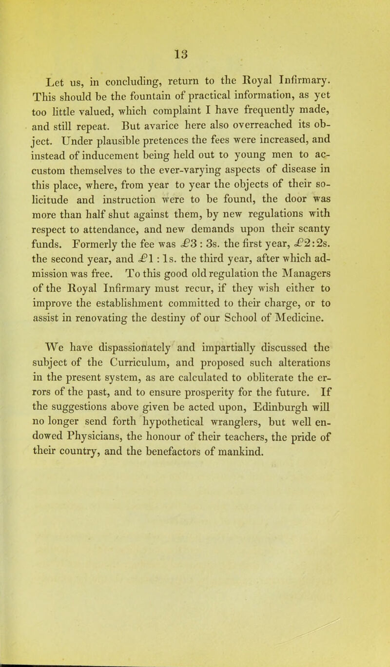 Let us, in concluding, return to the Royal Infirmary. This should be the fountain of practical information, as yet too little valued, which complaint I have frequently made, and still repeat. But avarice here also overreached its ob- ject. Under plausible pretences the fees were increased, and instead of inducement being held out to young men to ac- custom themselves to the ever-varying aspects of disease in this place, where, from year to year the objects of their so- licitude and instruction were to be found, the door was more than half shut against them, by new regulations with respect to attendance, and new demands upon their scanty funds. Formerly the fee was <£*3 : 3s. the first year, £2:2s. the second year, and .£1 ; Is. the third year, after which ad- mission was free. To this good old regulation the Managers of the Royal Infirmary must recur, if they wish either to improve the establishment committed to their charge, or to assist in renovating the destiny of our School of Medicine. We have dispassionately and impartially discussed the subject of the Curriculum, and proposed such alterations in the present system, as are calculated to obliterate the er- rors of the past, and to ensure prosperity for the future. If the suggestions above given be acted upon, Edinburgh will no longer send forth hypothetical wranglers, but well en- dowed Physicians, the honour of their teachers, the pride of their country, and the benefactors of mankind.