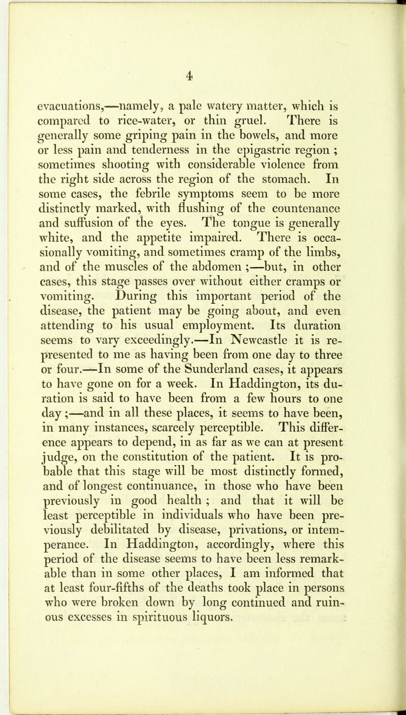 evacuations,—namely, a pale watery matter, which is compared to rice-water, or thin gruel. There is generally some griping pain in the bowels, and more or less pain and tenderness in the epigastric region ; sometimes shooting with considerable violence from the right side across the region of the stomach. In some cases, the febrile symptoms seem to be more distinctly marked, with flushing of the countenance and suffusion of the eyes. The tongue is generally white, and the appetite impaired. There is occa- sionally vomiting, and sometimes cramp of the limbs, and of the muscles of the abdomen ;—but, in other cases, this stage passes over without either cramps or vomiting. During this important period of the disease, the patient may be going about, and even attending to his usual employment. Its duration seems to vaiy exceedingly.—In Newcastle it is re- presented to me as having been from one day to three or four.—In some of the Sunderland cases, it appears to have gone on for a week. In Haddington, its du- ration is said to have been from a few hours to one day;—and in all these places, it seems to have been, in many instances, scarcely perceptible. This differ- ence appears to depend, in as far as we can at present judge, on the constitution of the patient. It is pro- bable that this stage will be most distinctly formed, and of longest continuance, in those who have been previously in good health ; and that it will be least perceptible in individuals who have been pre- viously debilitated by disease, privations, or intem- perance. In Haddington, accordingly, where this period of the disease seems to have been less remark- able than in some other places, I am informed that at least four-fifths of the deaths took place in persons who were broken down by long continued and ruin- ous excesses in spirituous liquors.