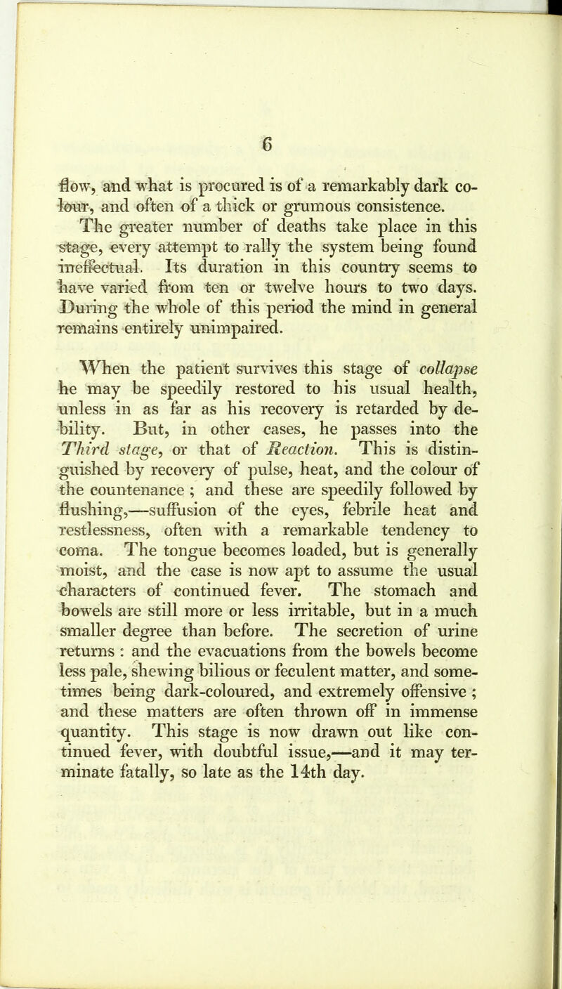 flow, and what is procured is of a remarkably dark co- lour, and often of a thick or gmmous consistence. The greater number of deaths take place in this stage, every attempt to rally the system being found ineffectual. Its duration in this country seems to have varied from ten or twelve hours to two days. During the whole of this period the mind in general remains entirely unimpaired. When the patient survives this stage of collapse he may be speedily restored to his usual health, unless in as far as his recovery is retarded by de- bility. But, in other cases, he passes into the Third stage, or that of Reaction. This is distin- guished by recovery of pulse, heat, and the colour of the countenance ; and these are speedily followed by flushing,—suffusion of the eyes, febrile heat and restlessness, often with a remarkable tendency to coma. The tongue becomes loaded, but is generally moist, and the case is now apt to assume the usual characters of continued fever. The stomach and bowels are still more or less irritable, but in a much smaller degree than before. The secretion of urine returns : and the evacuations from the bowels become less pale, shewing bilious or feculent matter, and some- times being dark-coloured, and extremely offensive ; and these matters are often thrown off in immense quantity. This stage is now drawn out like con- tinued fever, with doubtful issue,—and it may ter- minate fatally, so late as the 14th day.