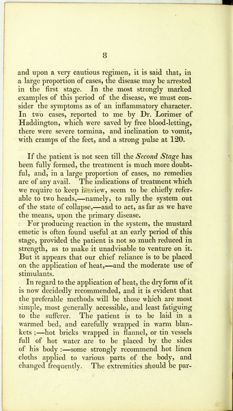 and upon a very cautious regimen, it is said that, in a large proportion of cases, the disease may be arrested in the first stage. In the most strongly marked examples of this period of the disease, we must con- sider the symptoms as of an inflammatory character. In two cases, reported to me by Dr. Lorimer of Haddington, which were saved by free blood-letting, there were severe tormina, and inclination to vomit, with cramps of the feet, and a strong pulse at 120. If the patient is not seen till the Second Stage has been fully formed, the treatment is much more doubt- ful, and, in a large proportion of cases, no remedies are of any avail. The indications of treatment which we require to keep in* view, seem to be chiefly refer- able to two heads,—namely, to rally the system out of the state of collapse,—and to act, as far as we have the means, upon the primary disease. For producing reaction in the system, the mustard emetic is often found useful at an early period of this stage, provided the patient is not so much reduced in strength, as to make it unadvisable to venture on it. But it appears that our chief reliance is to be placed on the application of heat,—and the moderate use of stimulants. In regard to the application of heat, the dry form of it is now decidedly recommended, and it is evident that the preferable methods will be those which are most simple, most generally accessible, and least fatiguing to the sufferer. The patient is to be laid in a warmed bed, and carefully wrapped in warm blan- kets ;—hot bricks wrapped in flannel, or tin vessels full of hot water are to be placed by the sides of his body :—some strongly recommend hot linen cloths applied to various parts of the body, and changed frequently. The extremities should be par-