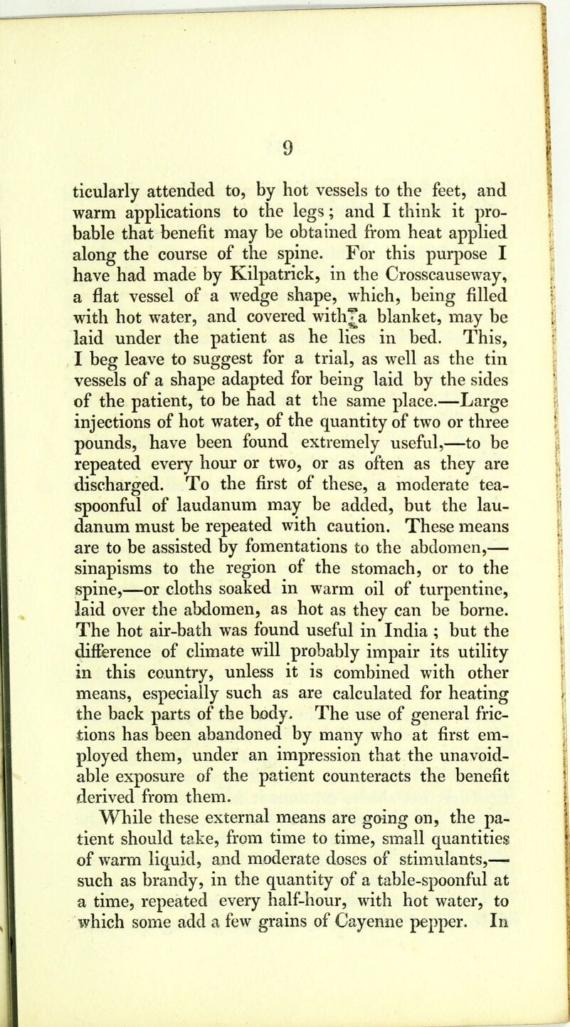 ticularly attended to, by hot vessels to the feet, and warm applications to the legs; and I think it pro- bable that benefit may be obtained from heat applied along the course of the spine. For this purpose I have had made by Kilpatrick, in the Crosscauseway, a flat vessel of a wedge shape, which, being filled with hot water, and covered with^a blanket, may be laid under the patient as he lies in bed. This, I beg leave to suggest for a trial, as well as the tin vessels of a shape adapted for being laid by the sides of the patient, to be had at the same place.—Large injections of hot water, of the quantity of two or three pounds, have been found extremely useful,—to be repeated every hour or two, or as often as they are discharged. To the first of these, a moderate tea- spoonful of laudanum may be added, but the lau- danum must be repeated with caution. These means are to be assisted by fomentations to the abdomen,— sinapisms to the region of the stomach, or to the spine,—or cloths soaked in warm oil of turpentine, laid over the abdomen, as hot as they can be borne. The hot air-bath was found useful in India ; but the difference of climate will probably impair its utility in this country, unless it is combined with other means, especially such as are calculated for heating the back parts of the body. The use of general fric- tions has been abandoned by many who at first em- ployed them, under an impression that the unavoid- able exposure of the patient counteracts the benefit derived from them. While these external means are going on, the pa- tient should take, from time to time, small quantities of warm liquid, and moderate doses of stimulants,— such as brandy, in the quantity of a table-spoonful at a time, repeated every half-hour, with hot water, to which some add a few grains of Cayenne pepper. In