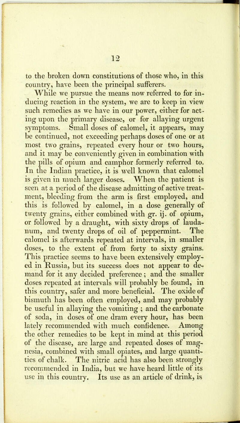 country, have been the principal sufferers. While we pursue the means now referred to for in- ducing reaction in the system, we are to keep in view such remedies as we have in our power, either for act- ing upon the primary disease, or for allaying urgent symptoms. Small doses of calomel, it appears, may be continued, not exceeding perhaps doses of one or at most two grains, repeated every hour or two hours, and it may be conveniently given in combination with the pills of opium and camphor formerly referred to. In the Indian practice, it is well known that calomel is given in much larger doses. When the patient is seen at a period of the disease admitting of active treat- ment, bleeding from the arm is first employed, and this is followed by calomel, in a dose generally of twenty grains, either combined with gr. ij. of opium, or followed by a draught, with sixty drops of lauda- num, and twenty drops of oil of peppermint. The calomel is afterwards repeated at intervals, in smaller doses, to the extent of from forty to sixty grains. This practice seems to have been extensively employ- ed in Russia, but its success does not appear to de- mand for it any decided preference; and the smaller doses repeated at intervals will probably be found, in this country, safer and more beneficial. The oxide of bismuth has been often employed, and may probably be useful in allaying the vomiting ; and the carbonate of soda, in doses of one dram every hour, has been lately recommended with much confidence. Among the other remedies to be kept in mind at this period of the disease, are large and repeated doses of mag- nesia, combined with small opiates, and large quanti- ties of chalk. The nitric acid has also been strongly recommended in India, but we have heard little of its use in this country. Its use as an article of drink, is