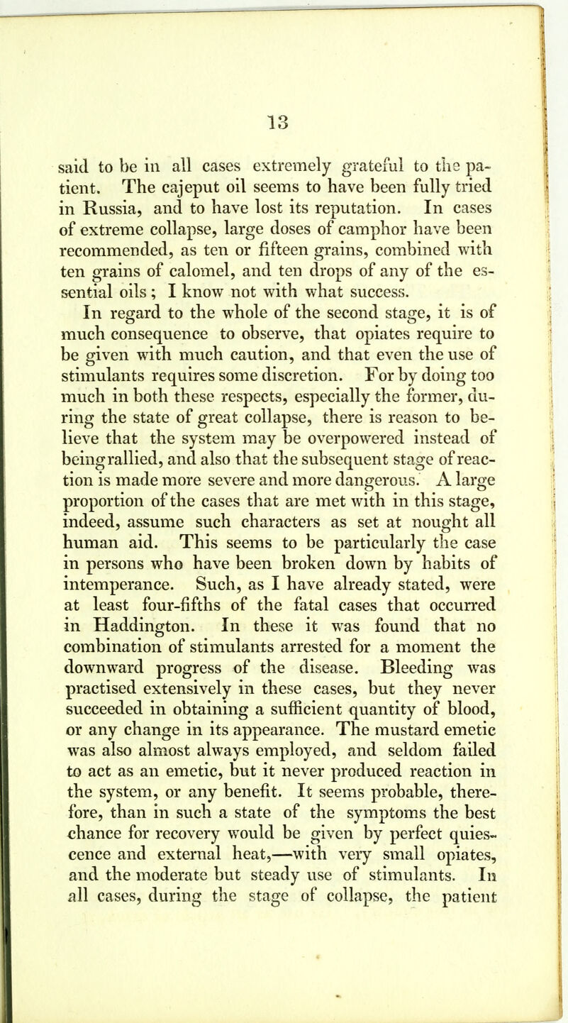 said to be in all cases extremely grateful to the pa- tient. The cajeput oil seems to have been fully tried in Russia, and to have lost its reputation. In cases of extreme collapse, large doses of camphor have been recommended, as ten or fifteen grains, combined with ten grains of calomel, and ten drops of any of the es- sential oils ; I know not with what success. In regard to the whole of the second stage, it is of much consequence to observe, that opiates require to be given with much caution, and that even the use of stimulants requires some discretion. For by doing too much in both these respects, especially the former, du- ring the state of great collapse, there is reason to be- lieve that the system may be overpowered instead of being rallied, and also that the subsequent stage of reac- tion is made more severe and more dangerous. A large proportion of the cases that are met with in this stage, indeed, assume such characters as set at nought all human aid. This seems to be particularly the case in persons who have been broken down by habits of intemperance. Such, as I have already stated, were at least four-fifths of the fatal cases that occurred in Haddington. In these it was found that no combination of stimulants arrested for a moment the downward progress of the disease. Bleeding was practised extensively in these cases, but they never succeeded in obtaining a sufficient quantity of blood, or any change in its appearance. The mustard emetic was also almost always employed, and seldom failed to act as an emetic, but it never produced reaction in the system, or any benefit. It seems probable, there- fore, than in such a state of the symptoms the best chance for recovery would be given by perfect quies- cence and external heat,—with very small opiates, and the moderate but steady use of stimulants. In all cases, during the stage of collapse, the patient