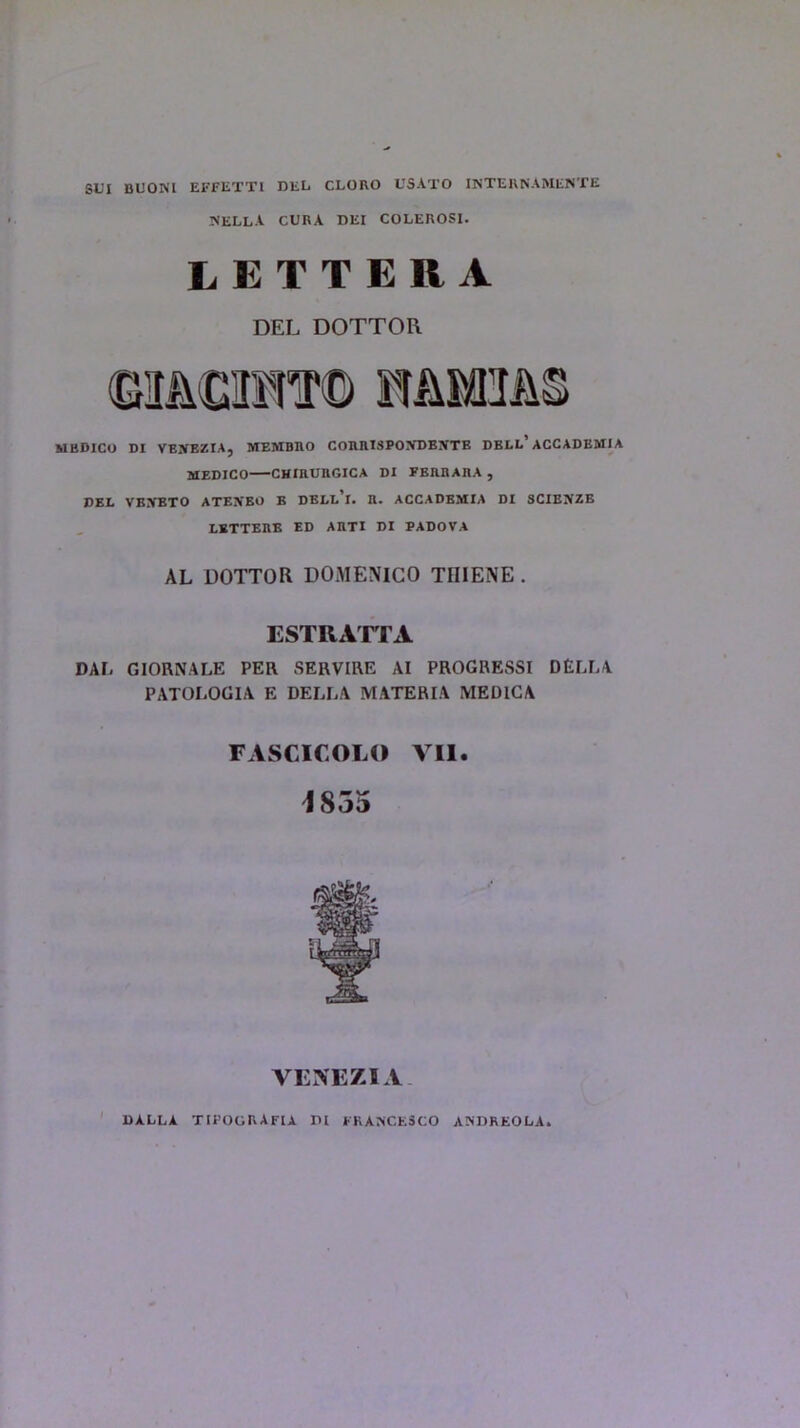 SUI BUONI EFFETTl DEL CLORO USATO INTERNAMENTE NELLA CURA DEI COLEROSI. LETTERA DEL DOTTOL MEDICO DI VEXEZIAj MEMBRO CORRISPO!VDBiVTE DBLL5 ACCADBMIA MEDICO CHIRUnGICA DI FBRRARA , DEL VEXBTO ATEN'BO B DBLl’i. n. ACCADEMIA DI SCIENZE LETTERS ED ARTI DI PADOVA AL DOTTOR DOMENICO TIIIENE . ESTRATTA DAL GIORNALE PER SERVIRE AI PROGRESSI DELLA PATOLOGIA E DELLA MATERIA MEDIGA FASCICOLO VII. 1855 VENEZIA DALLA TIPOGRAFU DI FRANCESCO ANDREOLA