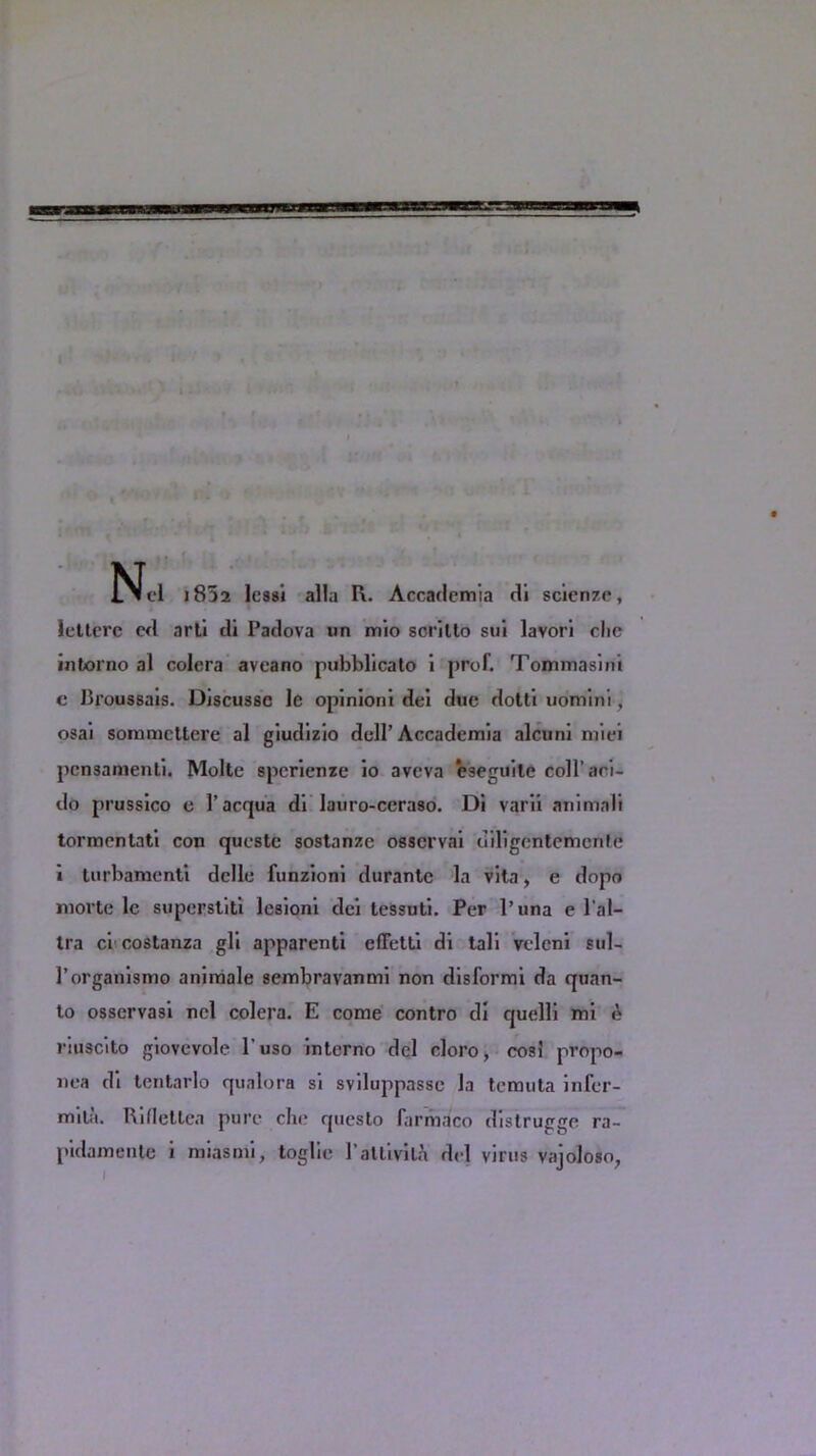 Nel j832 lessi alia I\. Accademia dl science, lctterc cd arti di Padova un mio scrillo sui lavorl clic intorno al colera aveano pubblicato i prof. Tommasini c Proussais. Discusse le opinion! dei due dotti uomini, osai sommcttcre al giudizio dell’Accademia alcuni miei pcnsaraenli. Molte spcrienze io avcva eseguilc coll’aci- do prussico e l’acqua di lauro-ccraso. Di varii animali tormcntati con queste sostanze osservai diligentemonte i turbamenti dclle funzioni durante la vita, e dopo morte lc superstiti lesioni dei tessuti. Per l’una e l'al- tra ci costanza gli apparent! effetti di tali vclcni sul- 1’organismo animale sembravanmi non disformi da quan- to osservasi nel colera. E come contro di quelli mi £ riuscito giovevole l'uso interno del cloro, cosi propo- nea di tentarlo qualora si sviluppasse la temuta infer- mila. Rifleltea pure die questo farmaco distrugge ra- pidamente i miasmi, toglie 1’alii vita del virus vajoloso,