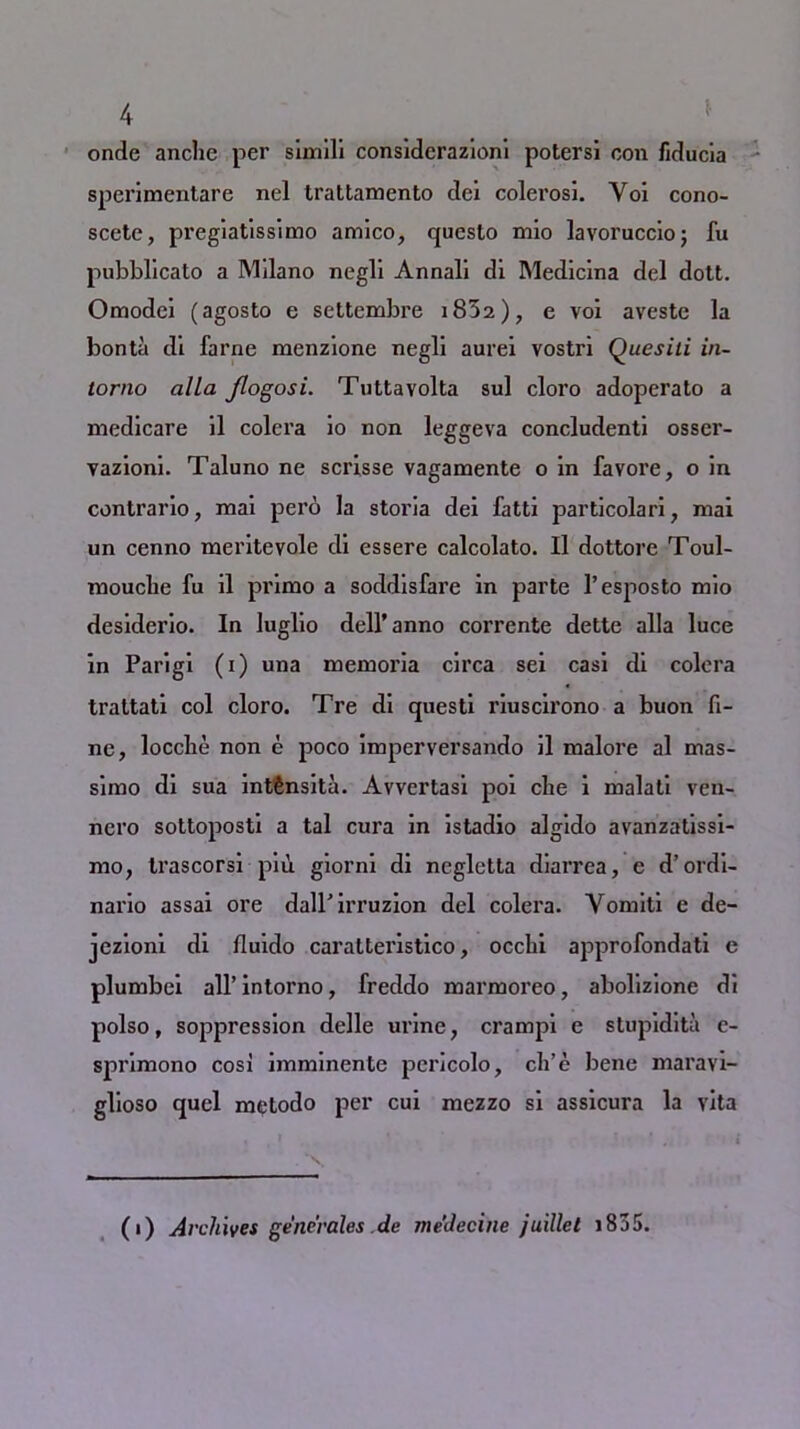 onde anclie per simili considerazioni potersi con fiducia sperimentare nel trattamento dei colerosi. Yoi cono- scete, pregiatissimo amico, questo mio lavoruccioj fu pubblicato a Milano negli Annali di Medicina del dott. Omodei (agosto e settembre i852), e voi aveste la bonta di fame menzione negli aurei vostri Quesili in- torno alia /logosi. Tuttavolta sul cloro adoperato a medicare il colera io non leggeva concludenti osser- vazioni. Taluno ne scrisse vagamente o in favoi’e, o in contrario, mai pero la storia dei fatti particolari, mai un cenno meritevole di essere calcolato. Il dottore Toul- mouclie fu il primo a soddisfare in parte l’esposto mio desiderio. In luglio dell* anno corrente dette alia luce in Parigi (i) una memoria circa sei casi di colera trattati col cloro. Tre di questi riuscirono a buon fi- ne, loccbe non e poco imperversando il malore al mas- simo di sua intSnsita. Avvertasi poi che i malati ven- nero sottoposti a tal cura in istadio algido avanzatissi- mo, Irascorsi piu giorni di negletta diarrea, c d’ordi- nario assai ore dall'irruzion del colera. Vomiti e de- jezioni di fluido carattei’istico, occlii approfondati e plumbei all’intorno, freddo marmoreo, abolizione di polso, soppression delle urine, crampi e stupidita e- spi’imono cos! imminente pcricolo, ch’e bene max’avi- glioso quel metodo per cui mezzo si assicura la vita