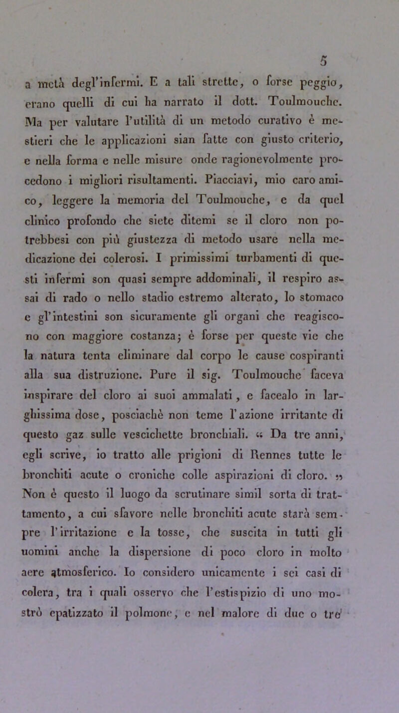 a mcla degl’infernal. E a tali strette, o forse pcggio, rrano quelli di cui lia narrato il dott. Toulmouchc. IVla per valutare l’utilita di un metodo curativo e me- stieri che le applicaziom sian fatte con guisto cnterio, c nella forma e nelle misure onde ragionevolmcnte pro- ccdono i migliori risultamenti. Piacciavi, mio caro ami- co, leggere la memoria del Toulmouche, c da quel clinico profondo che siete ditemi se il cloro non po- trebbesi con piii giustezza di metodo usare nella mc- dicazionc dei colerosi. I primissimi turbamenti di que- sli infermi son quasi sempre addominali, il respiro as- sai di rado o nello stadio estremo alterato, lo stomaco e gl’intestini son sicuramente gli organi che reagisco- no con maggiore costanza; e forse per questc vie che la natura tenta eliminare dal corpo le cause cospiranti alia sua distruzione. Pure il sig. Toulmouche faceva inspirare del cloro ai suoi ammalati, e facealo in lar- ghissima dose, posciache non teme l’azione irritante di questo gaz sulle vescichette bronchiali. « Da tre anni, egli scrive, io tratto alle prigioni di Rennes tutte le bronchiti acute o croniche colic aspirazioni di cloro. Non e questo il luogo da scrutinare si mil sorta di trat- tamento, a cui sfavore nelle bronchiti acute stara sem- pre 1’irritazionc e la tosse, che suscita in tutti gli uomini anche la dispersione di poco cloro in molto aere atmosferico. Io considero unicamente i sci casi di colcra, tra i quali osservo che l’estispizio di uno mo- strb opalizzato il polmone, e nel malore di due o tre'