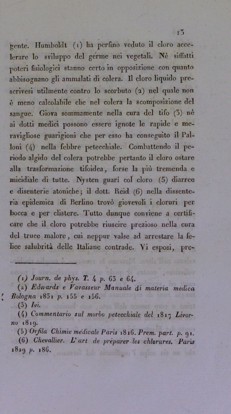 lerare lo sviluppo del germe nci vegetali. Ne siflfatti potcri fisiologici stanno ccrto in opposizione con quanto abbisognano gli ammalati di colera. Il cloro liquido pre- scrivesi utilmente contro lo scorbuto (a) nel quale non e meno calcolabile cbe nel colera la scomposizione del sangue. Giova sommanaente nella cura del tifo (5) ne ai dotti medici possono essere ignote le rapide e me- ravigliose guarigioni cbe per esso ba conseguito il Pal- loni (4) nella febbre peteccbiale. Combattendo il pe- riodo algido del colera potrebbe pertanto il cloro ostare alia trasformazione tifoidea, forse la pin tremenda e micidiale di tutte. Njsten guari col cloro (5) diarrec e disenterie atonicbe j il dott. Reid (6) nella dissentc- ria epidemica di Bcrlino trov6 giovevoli i cloruri per bocca e per clistere. Tutto dunque convicne a certili- care cbe il cloro potrebbe riuscire prezioso nella cuia del truce malore, cui neppur valse ad arrestare la fe- lice salubriti dclle ltalxane contrade. Yi esposi, pre- (i) Journ. de phys. T. 4 p. G3 e 64. (а) Edwards e Favasseur Manuale di materia medica Bologna 1831 p. i 55 e 156. (3) lv\. (4) Commentario sul morbo pctecchiale del 18x7 Livor- no 1819. (3) Orjtla Chimie medicale Paris 1816. Prem. part. p. 91, (б) Chevoilier. L'art de preparer les chlorures. Paris 1839 p. 186.