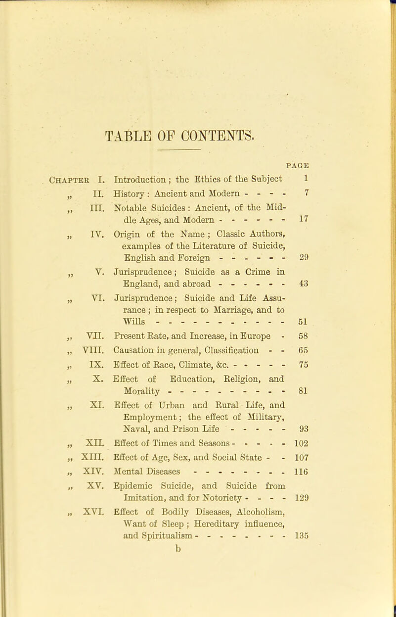 TABLE OF CONTENTS. Chapter » »> I. II. III. IV. V. » VI. )> » )) VII. VIII. IX. X. )l XI. XIII. XIV. PAGE Introduction ; the Ethics of the Subject 1 History; Ancient and Modern - - - - 7 Notable Suicides: Ancient, of the Mid- dle Ages, and Modern ----- - 17 Origin of the Name ; Classic Authors, examples of the Literature of Suicide, English and Foreign ------ 29 Jurisprudence; Suicide as a Crime in England, and abroad ------ 43 Jurisprudence; Suicide and Life Assu- rance ; in respect to Marriage, and to Wills 61 Present Kate, and Increase, in Europe - 58 Causation in general. Classification - - 65 Effect of Race, Climate, &c. ----- 75 Effect of Education, Religion, and Morality - -- -- -- -- - 81 Effect of Urban and Rural Life, and Employment; the effect of Military, Naval, and Prison Life ----- 93 Effect of Times and Seasons ----- 102 Effect of Age, Sex, and Social State - - 107 Mental Diseases - -- -- -- - ne „ XV. Epidemic Suicide, and Suicide from Imitation, and for Notoriety - - - - 129 XVI. Effect of Bodily Diseases, Alcoholism, Want of Sleep ; Hereditary infiuence, and Spiritualism 135 b