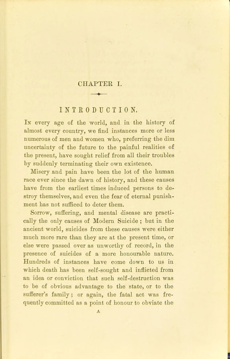 —♦-— INTEODTJCTION. In every age of the world, and in the history of almost every country, we find instances more or less numerous of men and women who, preferring the dim uncertainty of the future to the painful realities of the present, have sought relief from all their troubles by suddenly terminating their own existence. Misery and pain have been the lot of the human race ever since the dawn of history, and these causes have from the earliest times induced persons to dor stroy themselves, and even the fear of eternal punish- ment has not sufidced to deter them. Sorrow, suffering, and mental disease are practi- cally the only causes of Modern Suicide ; but in the ancient world, suicides from these causes were either much more rare than they are at the present time, or else were passed over as unworthy of record, in the presence of suicides of a more honourable nature. Hundreds of instances have come down to us in which death has been self-sought and inflicted from an idea or conviction that such self-destruction was to be of obvious advantage to the state, or to the sufferer’s family ; or again, the fatal act was fre- quently committed as a point of honour to obviate the A