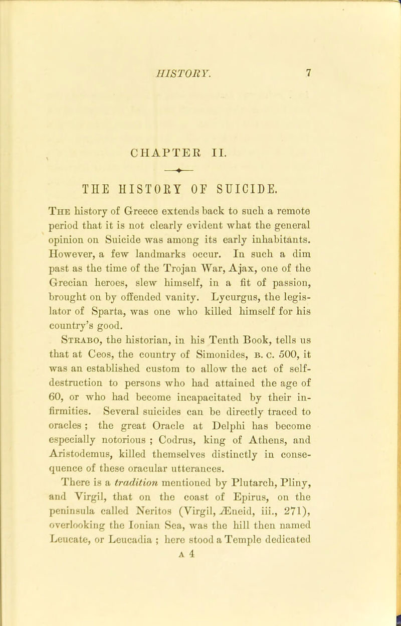 CHAPTER II. ♦ THE HISTOEY OF SHICIDE. The history of Greece extends back to such a remote period that it is not clearly evident what the general opinion on Suicide was among its early inhabitants. However, a few landmarks occur. In such a dim past as the time of the Trojan War, Ajax, one of the Grecian heroes, slew himself, in a fit of passion, brought on by offended vanity. Lycnrgus, the legis- lator of Sparta, was one who killed himself for his country’s good. Strabo, the historian, in his Tenth Book, tells us that at Ceos, the country of Simonides, b. c. 500, it was an established custom to allow the act of self- destruction to persons who had attained the age of 60, or who had become incapacitated by their in- firmities. Several suicides can be directly traced to oracles; the great Oracle at Delphi has become especially notorious ; Codrus, king of Athens, and Aristodemus, killed themselves distinctly in conse- quence of these oracular utterances. There is a tradition mentioned by Plutarch, Pliny, and Virgil, that on the coast of Epirus, on the peninsula called Neritos (Virgil, iEneid, iii., 271), overlooking the Ionian Sea, was the hill then named Leucate, or Leucadia ; here stood a Temple dedicated