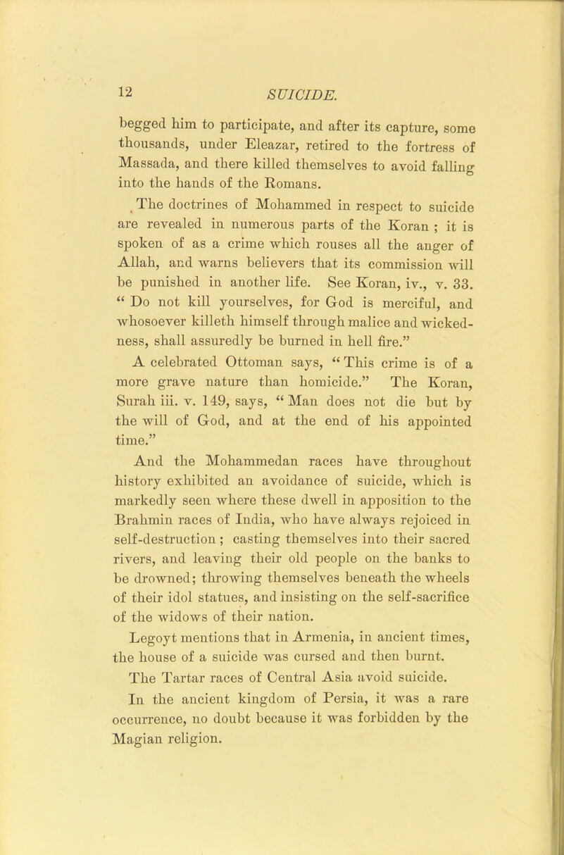begged him to participate, and after its capture, some thousands, under Eleazar, retired to the fortress of Massada, and there killed themselves to avoid falling into the hands of the Romans. _ The doctrines of Mohammed in respect to suicide are revealed in numerous parts of the Koran ; it is spoken of as a crime which rouses all the anger of Allah, and warns behevers that its commission will be punished in another life. See Koran, iv., v. 33. “ Do not kill yourselves, for God is merciful, and whosoever killeth himself through malice and wicked- ness, shall assuredly be burned in hell fire.” A celebrated Ottoman says, “ This crime is of a more grave nature than homicide.” The Koran, Surah iii. v. 149, says, “Man does not die but by the will of God, and at the end of his appointed time.” And the Mohammedan races have throughout history exhibited an avoidance of suicide, which is markedly seen where these dwell in apposition to the Brahmin races of India, who have always rejoiced in self-destruction ; casting themselves into their sacred rivers, and leaving their old people on the banks to be drowned; throwing themselves beneath the wheels of their idol statues, and insisting on the self-sacrifice of the widows of their nation. Legoyt mentions that in Armenia, in ancient times, the house of a suicide was cursed and then burnt. The Tartar races of Central Asia avoid suicide. In the ancient kingdom of Persia, it was a rare occurrence, no doubt because it was forbidden by the Magian religion.