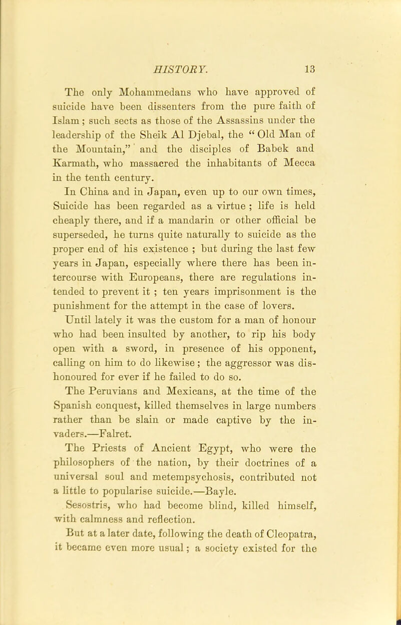 The only Mohammedans who have approved of suicide have been dissenters from the pure faith of Islam ; such sects as those of the Assassins under the leadership of the Sheik A1 Djebal, the “ Old Man of the Mountain,” and the disciples of Babek and Karmath, who massacred the inhabitants of Mecca in the tenth century. In China and in Japan, even up to our own times, Suicide has been regarded as a virtue ; life is held cheaply there, and if a mandarin or other official be superseded, he turns quite naturally to suicide as the proper end of his existence ; but during the last few years in Japan, especially where there has been in- tercourse with Europeans, there are regulations in- tended to prevent it ; ten years imprisonment is the punishment for the attempt in the case of lovers. Until lately it was the custom for a man of honour who had been insulted by another, to rip his body open with a sword, in presence of his opponent, calling on him to do likewise; the aggressor was dis- honoured for ever if he failed to do so. The Peruvians and Mexicans, at the time of the Spanish conquest, killed themselves in large numbers rather than be slain or made captive by the in- vaders.—F alret. The Priests of Ancient Egypt, who were the philosophers of the nation, by their doctrines of a universal soul and metempsychosis, contributed not a little to popularise suicide.—Bayle. Sesostris, who had become blind, killed himself, with calmness and reflection. But at a later date, following the death of Cleopatra, it became even more usual; a society existed for the