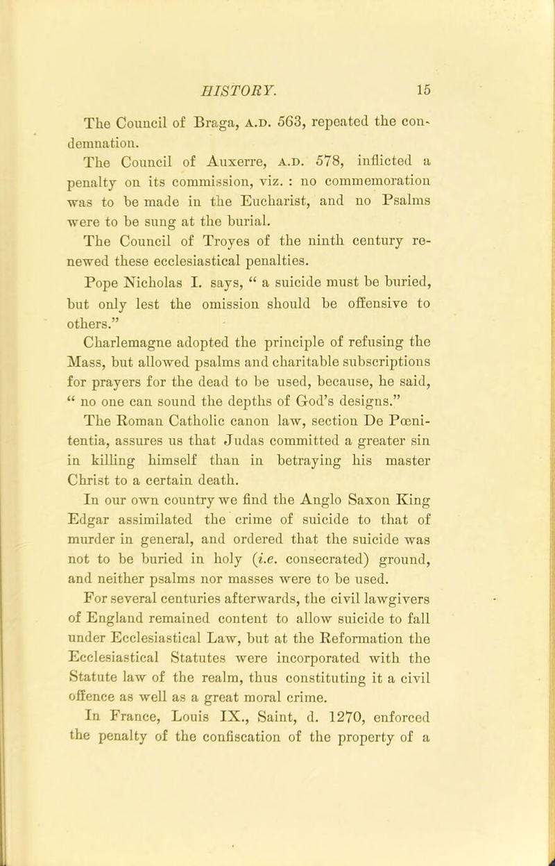 The Council of Braga, a.d, 563, repeated the con« demnation. The Council of Auxerre, a.d. 578, inflicted a penalty on its commission, viz. : no commemoration was to he made in the Eucharist, and no Psalms were to be sung at the burial. The Council of Troyes of the ninth century re- newed these ecclesiastical penalties. Pope Nicholas I. says, “ a suicide must be buried, but only lest the omission should be offensive to others.” Charlemagne adopted the principle of refusing the Mass, but allowed psalms and charitable subscriptions for prayers for the dead to be used, because, he said, “ no one can sound the depths of God’s designs.” The Roman Catholic canon law, section De Poeni- tentia, assures us that Judas committed a greater sin in killing himself than in betraying his master Christ to a certain death. In our own country we find the Anglo Saxon King Edgar assimilated the crime of suicide to that of murder in general, and ordered that the suicide was not to be buried in holy (i.e. consecrated) ground, and neither psalms nor masses were to be used. For several centuries afterwards, the civil lawgivers of England remained content to allow suicide to fall under Ecclesiastical Law, but at the Reformation the Ecclesiastical Statutes were incorporated with the Statute law of the realm, thus constituting it a civil offence as well as a great moral crime. In France, Louis IX., Saint, d. 1270, enforced the penalty of the confiscation of the property of a A
