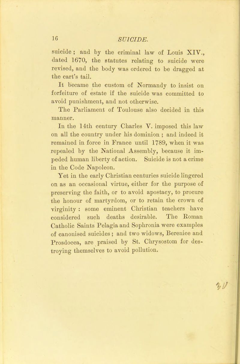 suicide ; and by the criminal law of Louis XIV., dated 1670, the statutes relating to snicide were revised, and the body was ordered to be dragged at the cart’s tail. It became the custom of Normandy to insist on forfeiture of estate if the suicide was committed to avoid punishment, and not otherwise. The Parliament of Toulouse also decided in this manner. In the 14th century Charles V. imposed this law on all the country nnder his dominion ; and indeed it remained in force in France nntil 1789, when it was repealed by the National Assembly, because it im- peded human liberty of action. Suicide is not a crime in the Code Napoleon. Yet in the early Christian centuries suicide lingered on as an occasional virtue, either for the purpose of preserving the faith, or to avoid apostacy, to procure the honour of martyrdom, or to retain the crown of virginity : some eminent Christian teachers have considered such deaths desirable. The Roman Catholic Saints Pelagia and Sophronia were examples of canonised suicides ; and two widows, Berenice and Prosdocea, are praised by St. Chrysostom for des- troying themselves to avoid pollution.