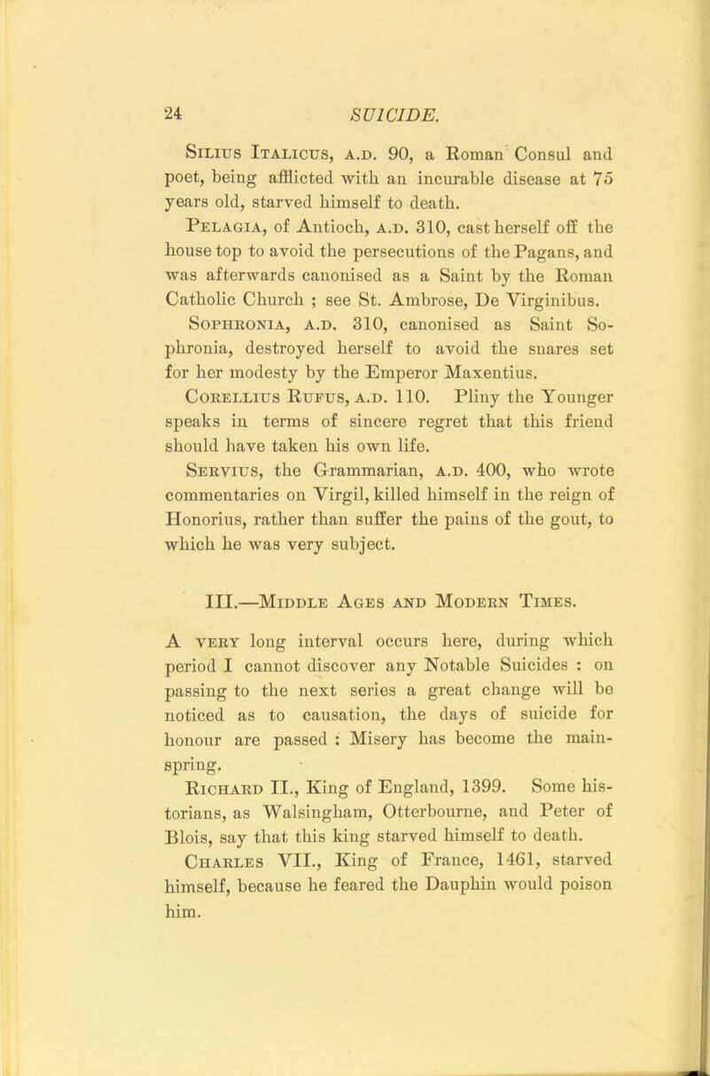 SiLius Italicus, a.d. 90, a Roman. Consul and poet, being afflicted with an incurable disease at 75 years old, starved himself to death. Pelagia, of Antioch, a.d. 310, cast herself off the house top to avoid the persecutions of the Pagans, and was afterwards canonised as a Saint by the Roman Catholic Church ; see St. Ambrose, De Virginibus. SoPHKONiA, A.D. 310, canonised as Saint So- phronia, destroyed herself to avoid the snares set for her modesty by the Emperor Maxentius. CoRELLius Rufus, A.D. 110. Pliny the Younger speaks in terms of sincere regret that this friend should have taken his own life. Servius, the Grammarian, a.d. 400, who wrote commentaries on Virgil, killed himself in the reign of Honorius, rather than suffer the pains of the gout, to which he was very subject. III.—Middle Ages and Modern Times. A VERY long interval occurs here, during which period I cannot discover any Notable Suicides : on passing to the next series a great change will be noticed as to causation, the days of suicide for honour are passed : Misery has become the main- spring. Richard II., King of England, 1399. Some his- torians, as Walsingham, Otterbourne, and Peter of Blois, say that this king starved himself to death. Charles VII., King of France, 1461, starved himself, because he feared the Dauphin would poison him.