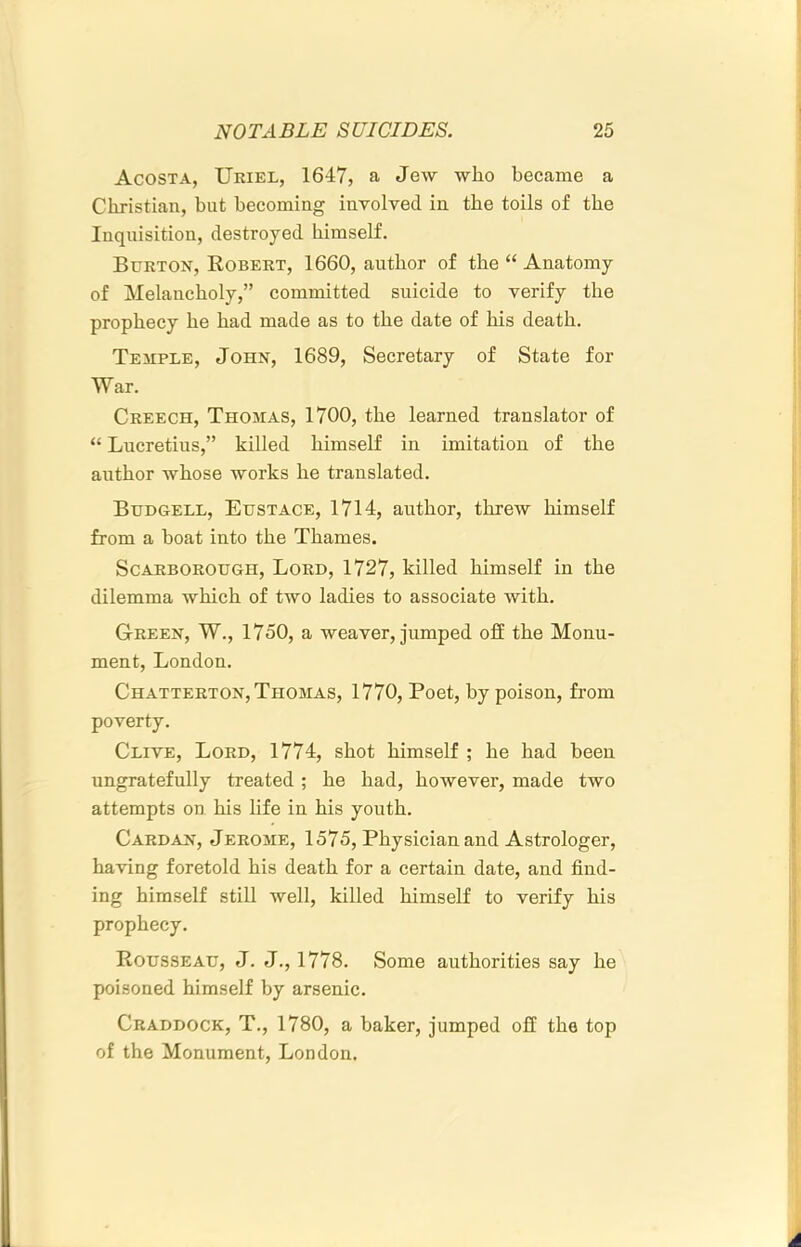 Acosta, Uriel, 1647, a Jew who became a Christian, but becoming involved in the toils of the Inquisition, destroyed himself. Burton, Robert, 1660, author of the “ Anatomy of Melancholy,” committed suicide to verify the prophecy he had made as to the date of his death. Temple, John, 1689, Secretary of State for War. Creech, Thomas, 1700, the learned translator of “ Lucretius,” killed himself in imitation of the author whose works he translated. Budgell, Eustace, 1714, author, threw himself from a boat into the Thames. Scarborough, Lord, 1727, killed himself in the dilemma which of two ladies to associate with. Green, W., 1750, a weaver, jumped off the Monu- ment, London. Chatterton, Thomas, 1770, Poet, by poison, from poverty. Clive, Lord, 1774, shot himself ; he had been ungratefully treated ; he had, however, made two attempts on his life in his youth. Cardan, Jerome, 1575, Physician and Astrologer, having foretold his death for a certain date, and find- ing himself still well, killed himself to verify his prophecy. Rousseau, J. J., 1778. Some authorities say he poisoned himself by arsenic. Craddock, T., 1780, a baker, jumped off the top of the Monument, London.