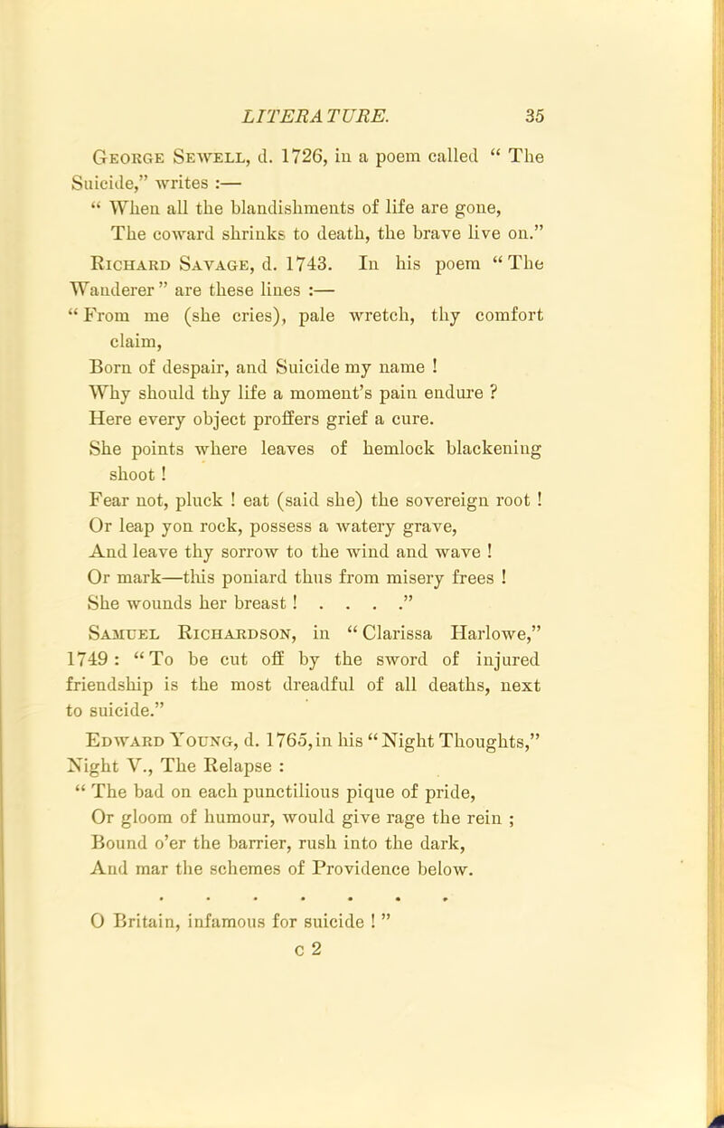 George Seavell, d. 1726, iu a poem called “ The Suicide,” Avrites :— “ When all the blandishments of life are gone. The coAvard shrinks to death, the brave live on.” Richard Savage, d. 1743. In his poem “The Wanderer” are these lines :— “ From me (she cries), pale wretch, thy comfort claim. Born of despair, and Suicide my name ! Why should thy life a moment’s pain endure ? Here every object proffers grief a cure. She points Avhere leaves of hemlock blackening shoot ! Fear not, pluck ! eat (said she) the sovereign root ! Or leap yon rock, possess a Avatery grave. And leave thy sorrow to the Avind and wave ! Or mark—tliis poniard thus from misery frees ! She wounds her breast !....” Samuel Richardson, in “ Clarissa Harlowe,” 1749: “To be cut off by the sword of injured friendship is the most dreadful of all deaths, next to suicide.” Edavard Young, d. 1765,in his “Night Thoughts,” Night V., The Relapse : “ The bad on each punctilious pique of pride. Or gloom of humour, Avould give rage the rein ; Bound o’er the barrier, rush into the dark. And mar the schemes of Providence below. • •••••» 0 Britain, infamous for suicide ! ”