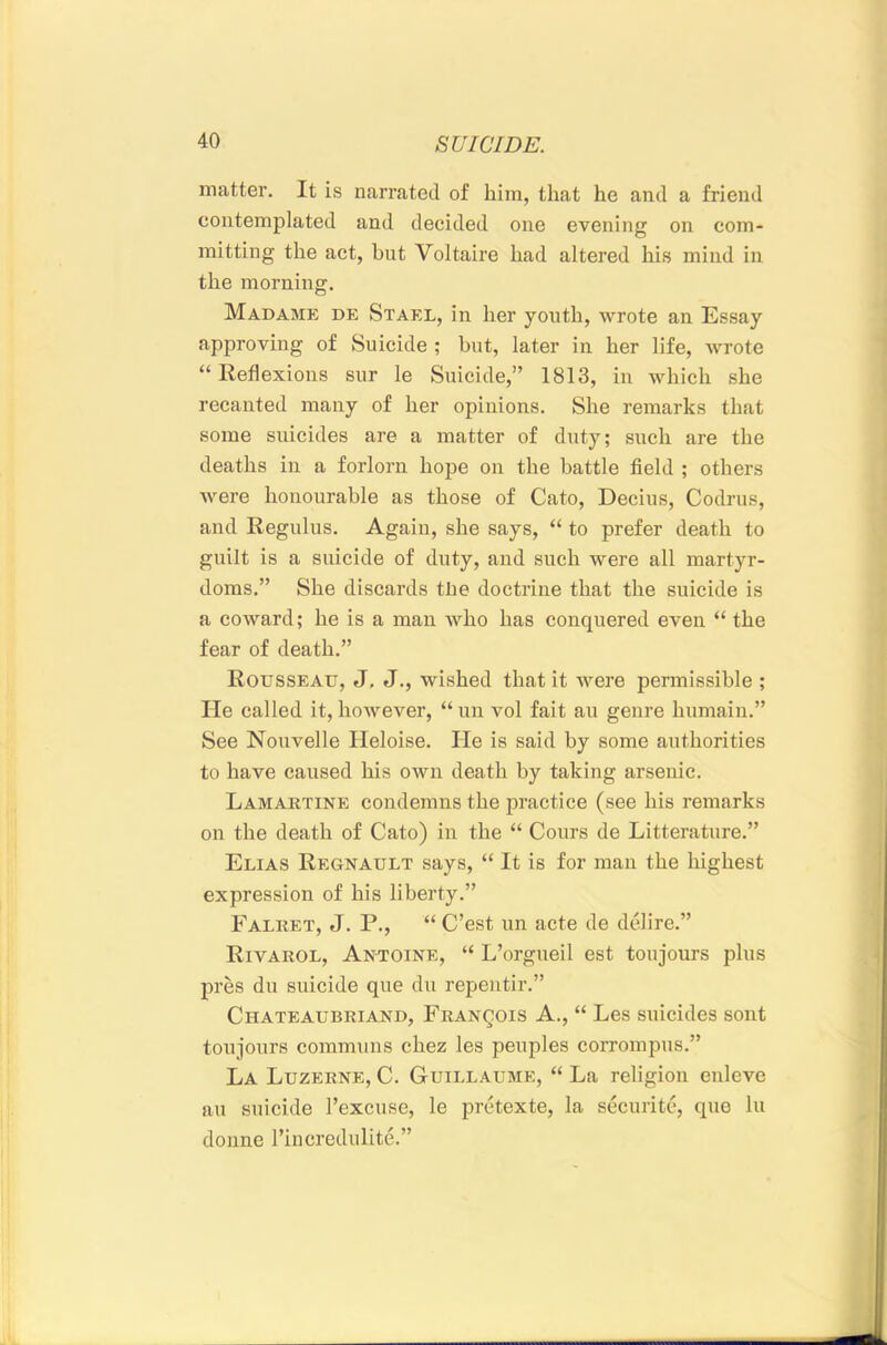 matter. It is narrated of him, that he and a friend contemplated and decided one evening on com- mitting the act, but Voltaire had altered his mind in the morning. Madame de Stael, in her youth, wrote an Essay approving of Suicide ; hut, later in her life, wrote “ Reflexions sur le Suicide,” 1813, in which she recanted many of her opinions. She remarks that some suicides are a matter of duty; such are the deaths in a forlorn hope on the battle field ; others were honourable as those of Cato, Decius, Codrus, and Regulus. Again, she says, “ to prefer death to guilt is a suicide of duty, and such were all martyr- doms.” She discards tlie doctrine that the suicide is a coward; he is a man who has conquered even “ the fear of death.” Rousseau, J, J., wished that it were permissible ; He called it, however, “ un vol fait an genre humain.” See Nouvelle Heloise. He is said by some authorities to have caused his own death by taking arsenic. Lamartine condemns the practice (see his remarks on the death of Cato) in the “ Cours de Litteratnre.” Elias Regnault says, “ It is for man the liighest expression of his liberty.” Falret, j. P., “ C’est un acte de delire.” Rivarol, Antoine, “ L’orgueil est toujours plus pres du suicide que du repentir.” Chateaubriand, Francois A., “ Les suicides sont toujours commnns chez les penples corrompus.” La Luzerne, C. Guillaume, “ La religion enleve an suicide I’excuse, le pretexte, la securite, que In donne rincredulite.”