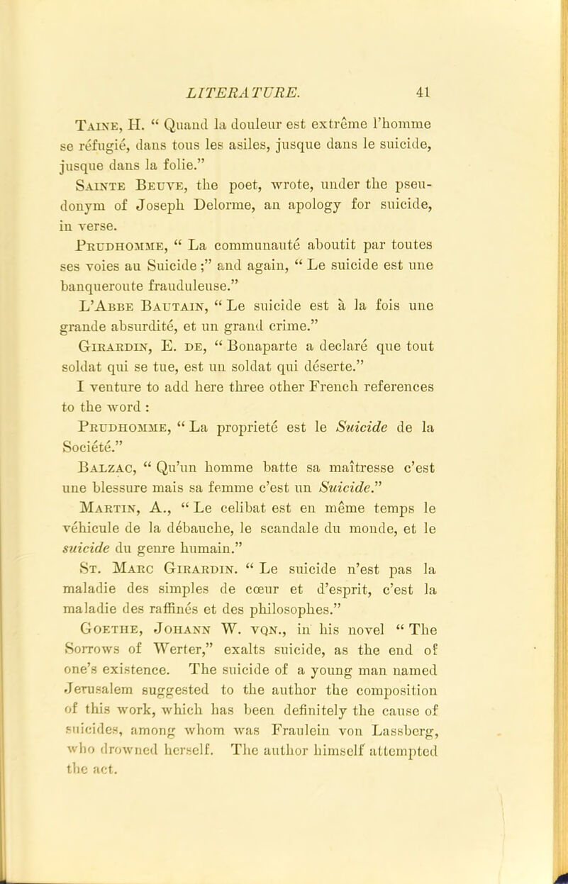 Taixe, II. “ Qiuiiul In douleur est extreme Thomme se refugie, dans tons les asiles, jusque dans le suicide, jnsque dans la folie.” Sainte Beuve, the poet, wrote, under the pseu- donym of Joseph Delorme, an apology for suicide, in verse. Prudhomme, “ La communante ahoutit par toutes ses voies an Suicideand again, “ Le suicide est une banqueroute frauduleuse.” L’Abbe Bautain, “ Le suicide est a la fois une grande ahsurdite, et un grand crime.” Girardin, E. de, “ Bonaparte a declare que tout soldat qui se tue, est un soldat qui deserte.” I venture to add here thi-ee other French references to the word : Prudhomme, “ La propriete est le Suicide de la Societe.” Balzac, “ Quhm homme batte sa maitresse c’est line blessure mais sa femme c’est un SuicideT Martin, A., “ Le celihat est en meme temps le vehicule de la debauche, le scandale du monde, et le suicide du genre hnmain.” St. Marc Girardin. “ Le suicide n’est pas la maladie des simples de coeur et d’esprit, c’est la maladie des raffincs et des philosophes.” Goethe, Johann W. vqn., in his novel “ The Sorrows of Werter,” exalts suicide, as the end of one’s existence. The suicide of a young man named Jerusalem suggested to the author the composition of this work, which has been definitely the cause of suicides, among whom was Fraulein von Lassberg, who drowned herself. The author himself attempted the act.