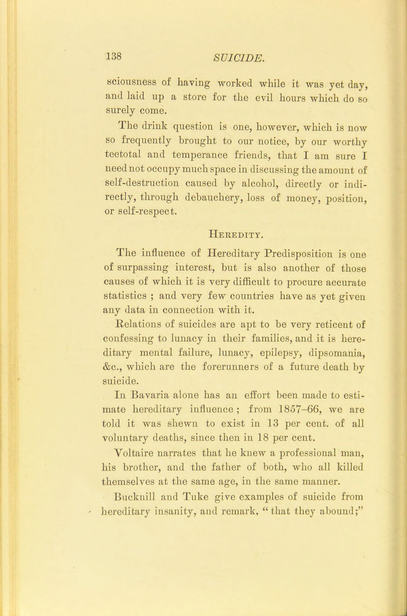 Hciousness of having worked while it was yet day, and laid up a store for the evil hours which do so surely come. The drink question is one, however, which is now so frequently brought to our notice, by our worthy teetotal and temperance friends, that I am sure I need not occupy much space in discussing the amount of self-destruction caused by alcohol, directly or indi- rectly, through debauchery, loss of money, position, or self-respect. Heeedity. The influence of Hereditary Predisposition is one of surpassing interest, but is also another of those causes of which it is very difficult to procure accurate statistics ; and very few countries have as yet given any data in connection with it. Relations of suicides are apt to be very reticent of confessing to lunacy in their families, and it is here- ditary mental failure, lunacy, epilepsy, dipsomania, &c., which are the forerunners of a future death by suicide. In Bavaria alone has an effort been made to esti- mate hereditary influence ; from 1857-66, we are told it was shewn to exist in 13 per cent, of all voluntary deaths, since then in 18 per cent. Voltaire narrates that he knew a professional man, his brother, and the father of both, who all killed themselves at the same age, in the same manner, Bucknill and Take give examples of suicide from hereditary insanity, and remark, “ that they abound;”
