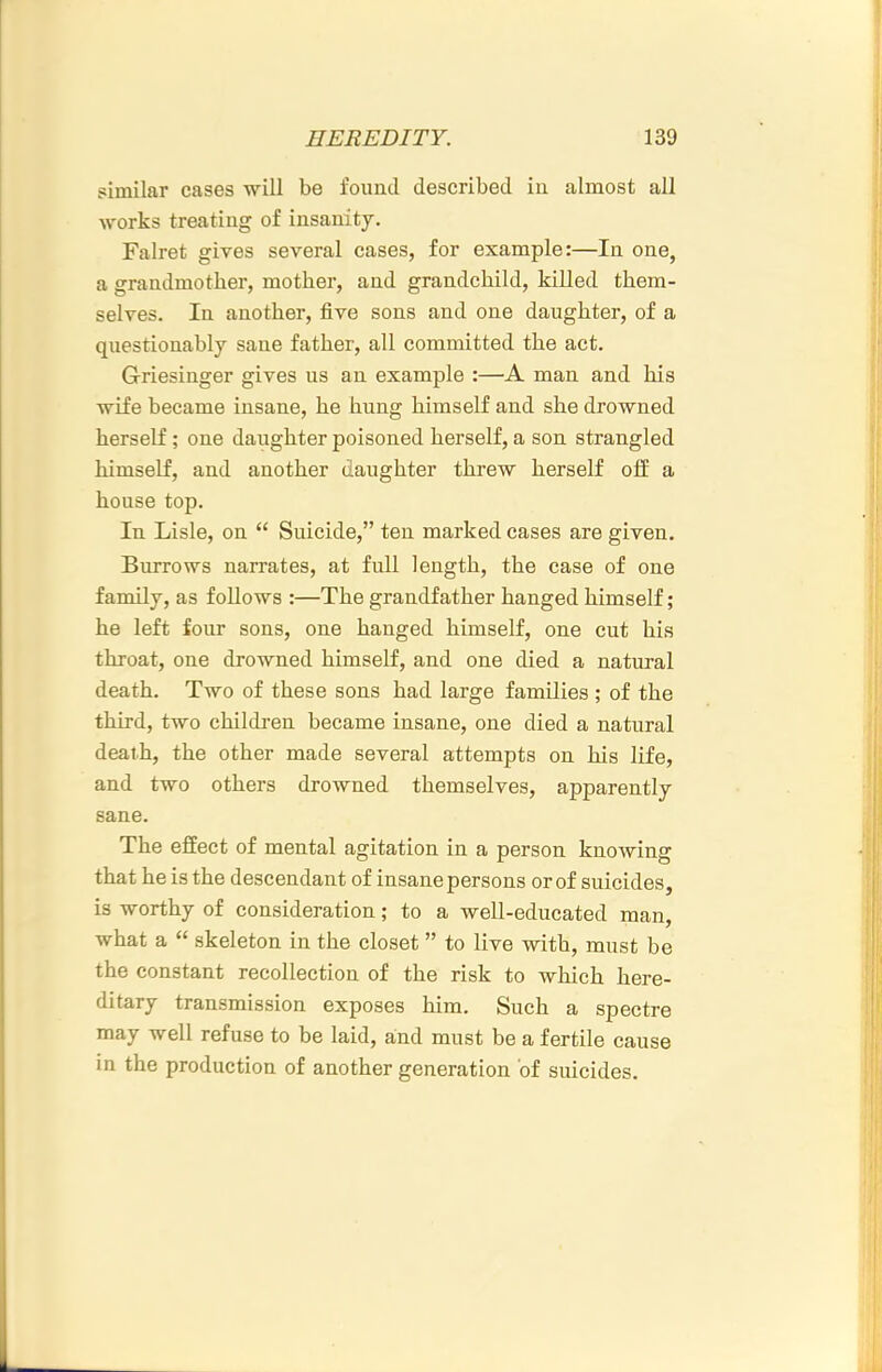 similar cases ■will be found described in almost all works treating of insanity. Falret gives several cases, for example:—In one, a grandmother, mother, and grandchild, killed them- selves. In another, five sons and one daughter, of a questionably sane father, all committed the act. Griesinger gives us an example :—A man and his ■wife became insane, he hung himself and she drowned herself; one daughter poisoned herself, a son strangled himself, and another daughter threw herself off a house top. In Lisle, on “ Suicide,” ten marked cases are given. Burrows narrates, at full length, the case of one family, as follows :—The grandfather hanged himself; he left four sons, one hanged himself, one cut his throat, one drowned himself, and one died a natural death. Two of these sons had large families ; of the third, two children became insane, one died a natural death, the other made several attempts on his life, and two others drowned themselves, apparently sane. The effect of mental agitation in a person knowing that he is the descendant of insane persons or of suicides, is worthy of consideration; to a well-educated man, what a “ skeleton in the closet ” to live with, must be the constant recollection of the risk to which here- ditary transmission exposes him. Such a spectre may well refuse to be laid, and must be a fertile cause in the production of another generation of suicides.